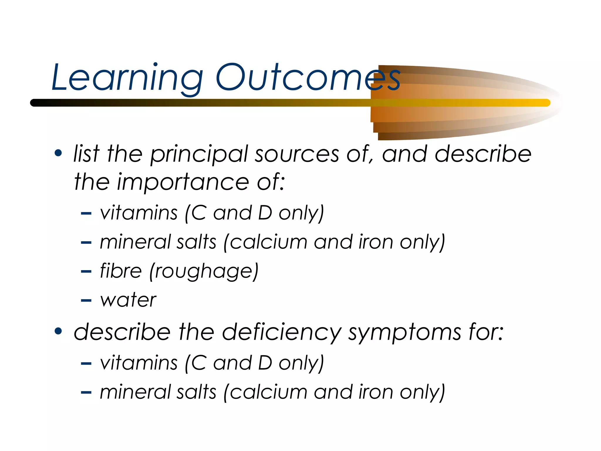 Learning Outcomes
• list the principal sources of, and describe
the importance of:
–
–
–
–

vitamins (C and D only)
mineral salts (calcium and iron only)
fibre (roughage)
water

• describe the deficiency symptoms for:
– vitamins (C and D only)
– mineral salts (calcium and iron only)

 