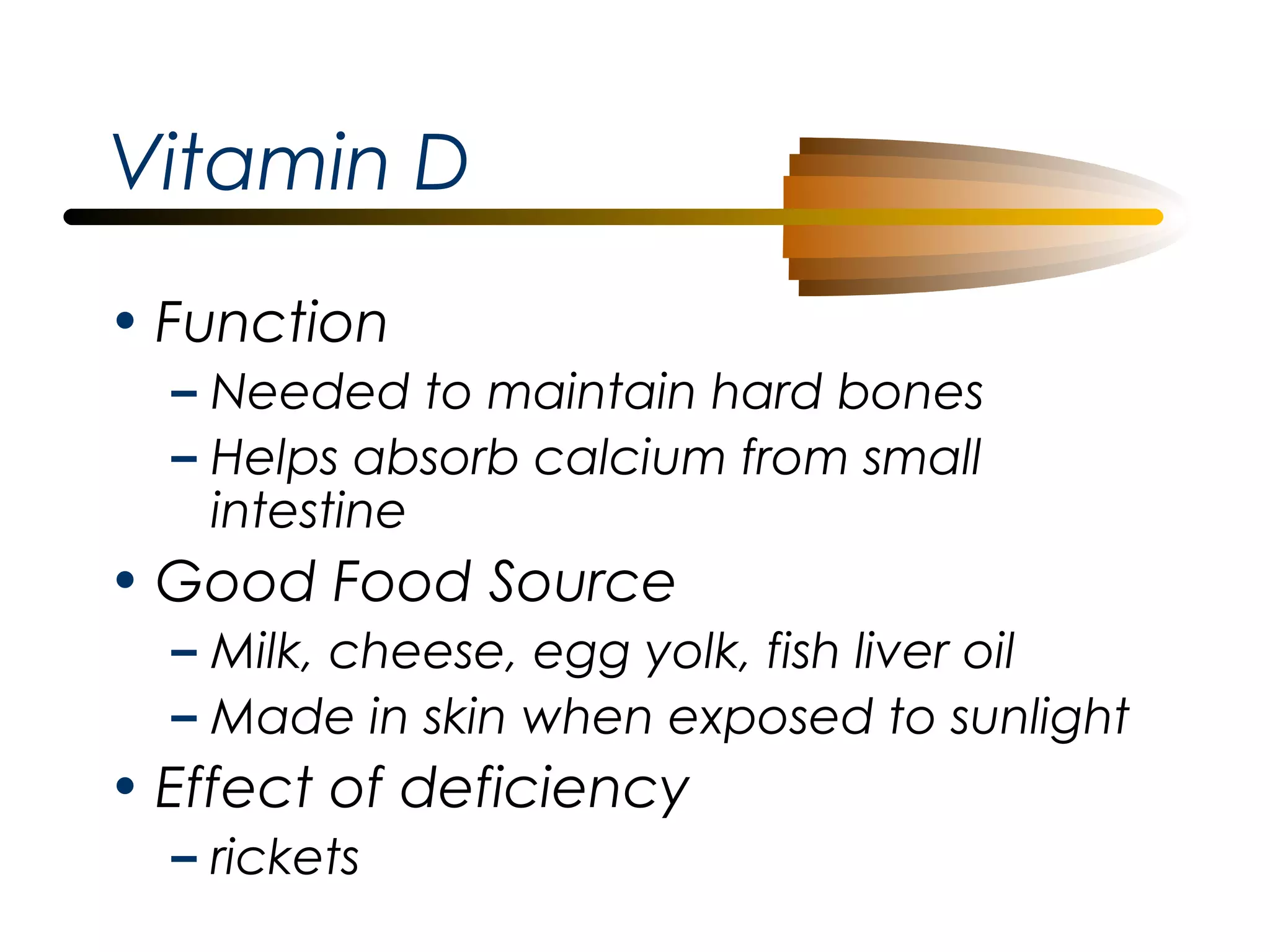 Vitamin D
• Function
– Needed to maintain hard bones
– Helps absorb calcium from small
intestine

• Good Food Source
– Milk, cheese, egg yolk, fish liver oil
– Made in skin when exposed to sunlight

• Effect of deficiency
– rickets

 