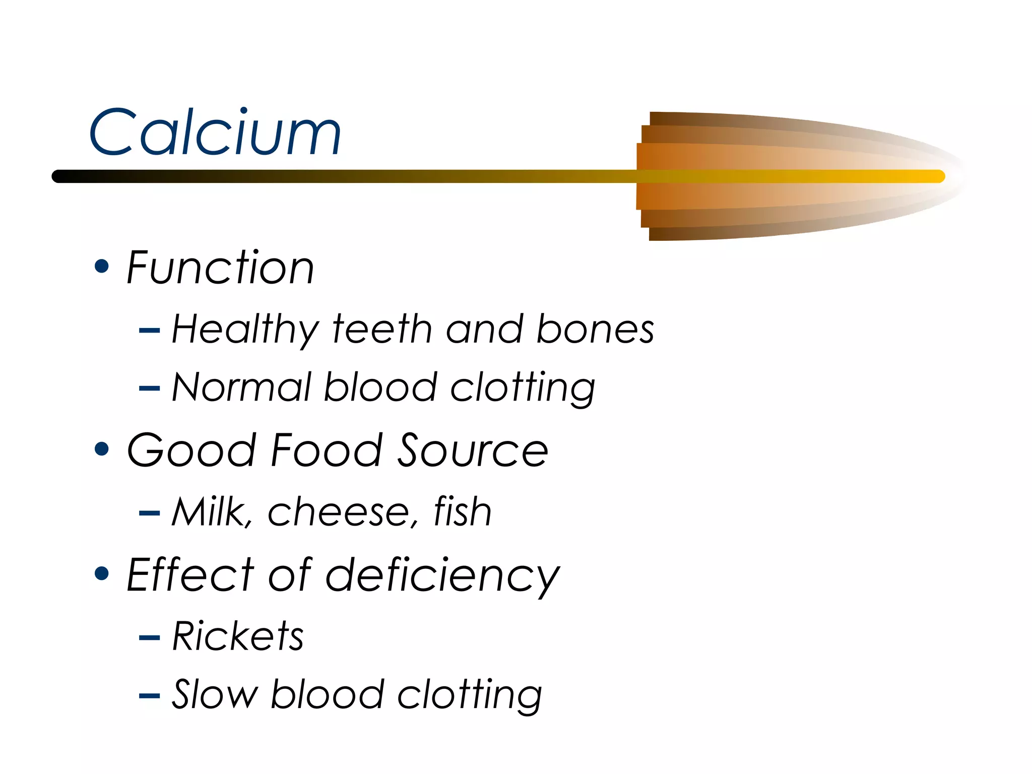 Calcium
• Function
– Healthy teeth and bones
– Normal blood clotting

• Good Food Source
– Milk, cheese, fish

• Effect of deficiency
– Rickets
– Slow blood clotting

 