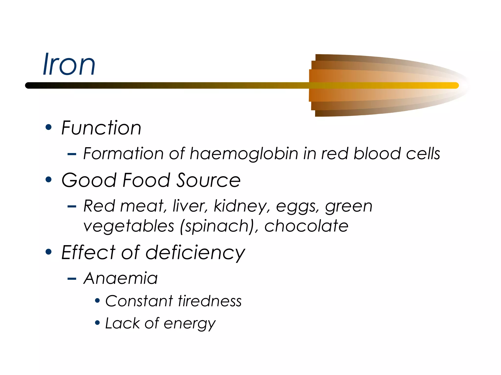 Iron
• Function
– Formation of haemoglobin in red blood cells

• Good Food Source
– Red meat, liver, kidney, eggs, green
vegetables (spinach), chocolate

• Effect of deficiency
– Anaemia
• Constant tiredness
• Lack of energy

 