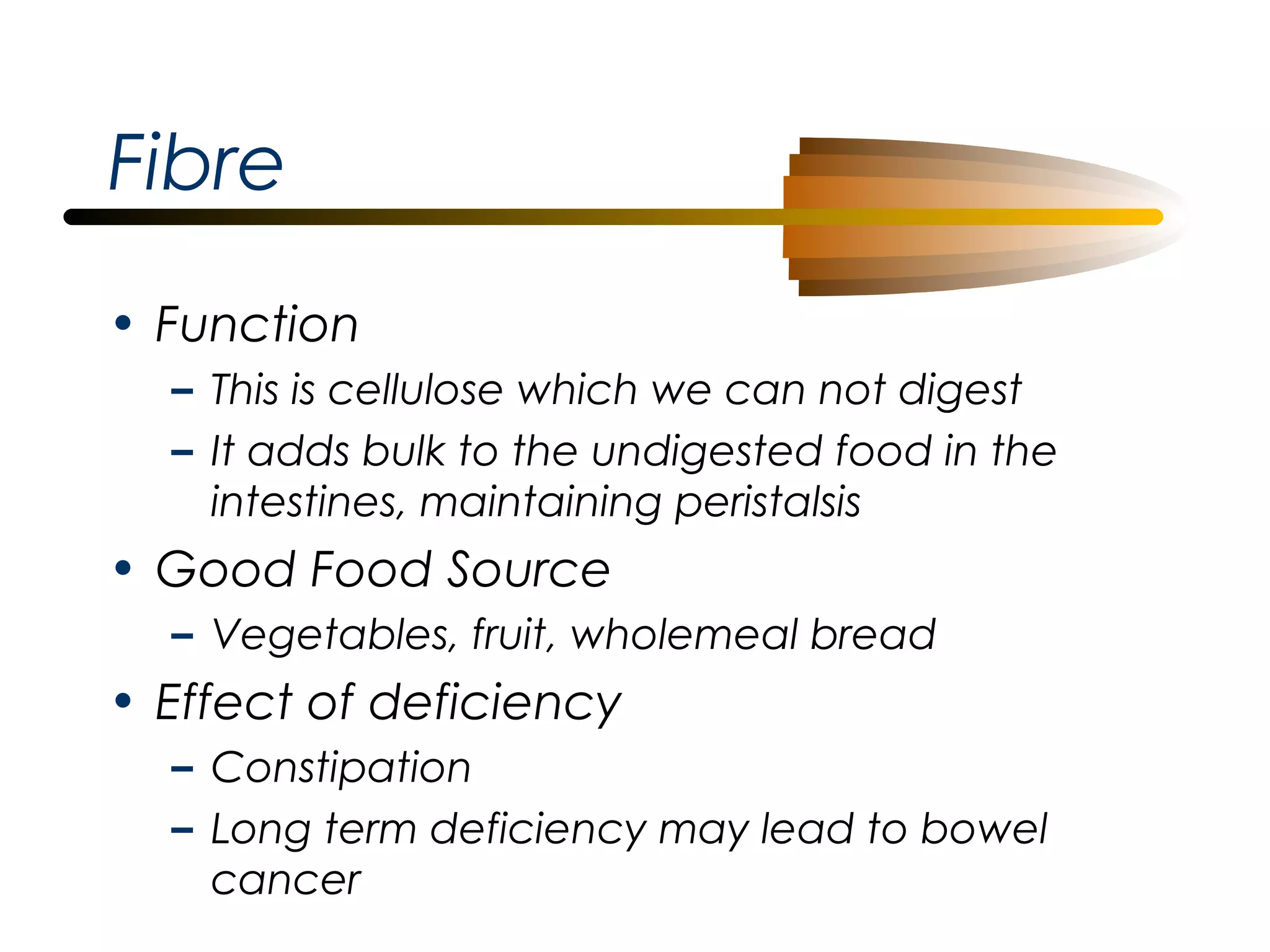 Fibre
• Function
– This is cellulose which we can not digest
– It adds bulk to the undigested food in the
intestines, maintaining peristalsis

• Good Food Source
– Vegetables, fruit, wholemeal bread

• Effect of deficiency
– Constipation
– Long term deficiency may lead to bowel
cancer

 