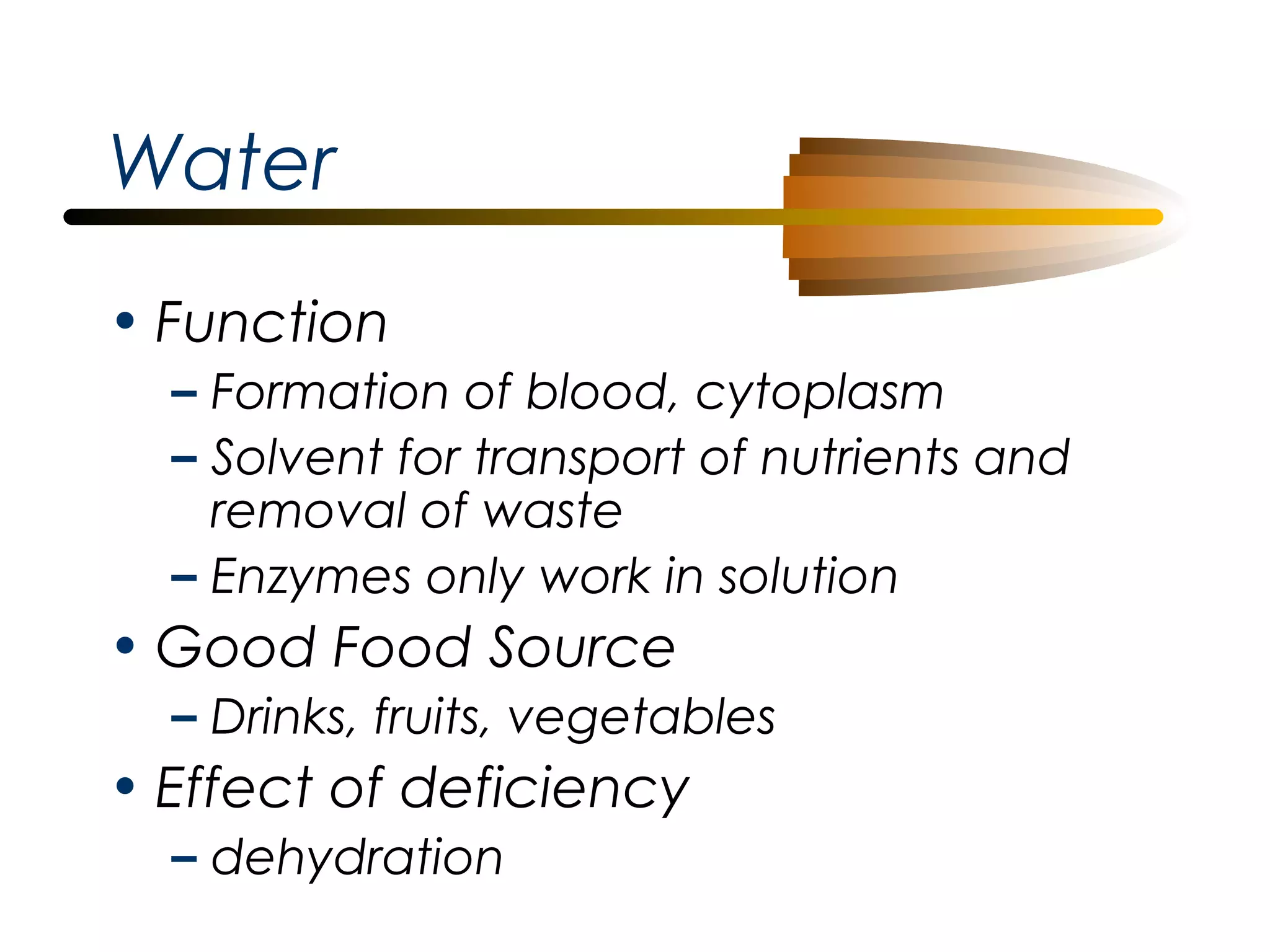 Water
• Function
– Formation of blood, cytoplasm
– Solvent for transport of nutrients and
removal of waste
– Enzymes only work in solution

• Good Food Source
– Drinks, fruits, vegetables

• Effect of deficiency
– dehydration

 