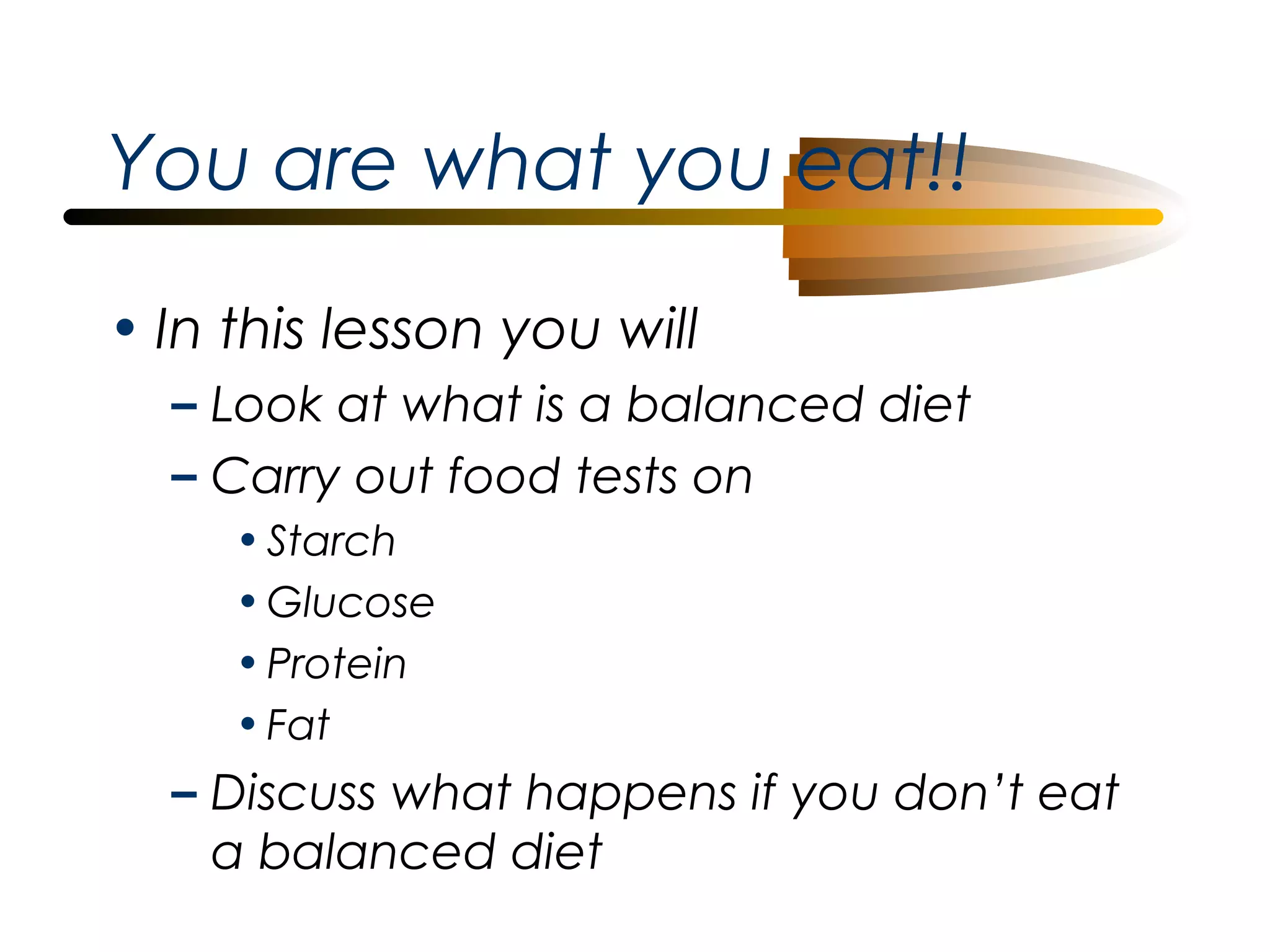 You are what you eat!!
• In this lesson you will
– Look at what is a balanced diet
– Carry out food tests on
• Starch
• Glucose
• Protein
• Fat

– Discuss what happens if you don’t eat
a balanced diet

 