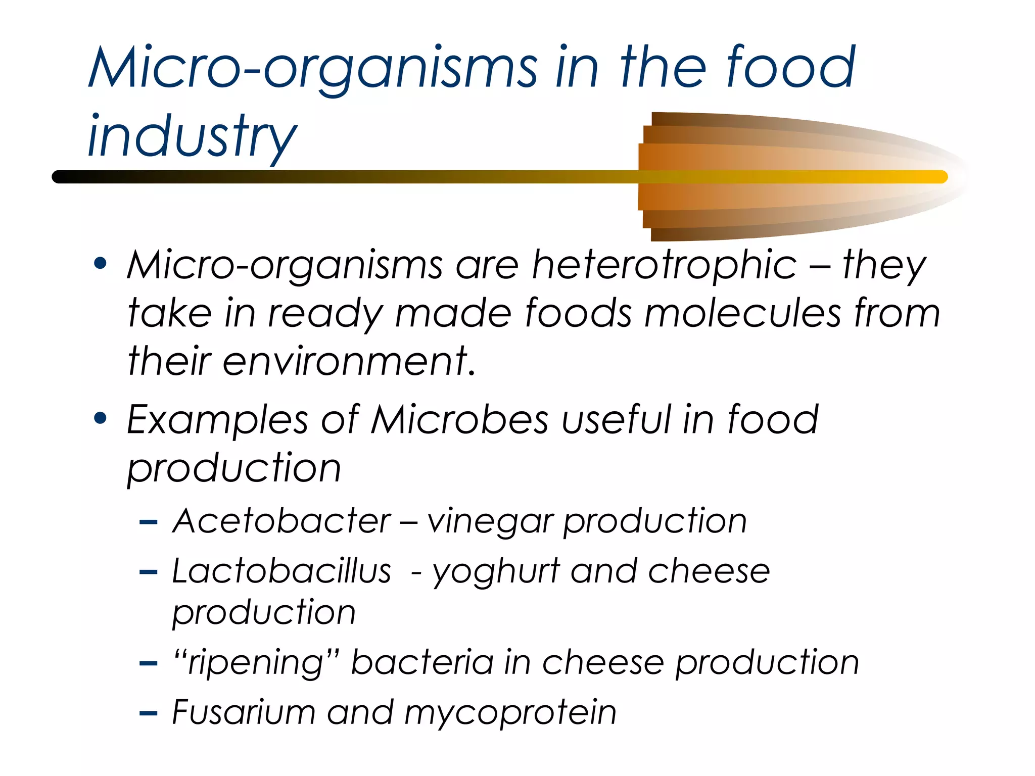 Micro-organisms in the food
industry
• Micro-organisms are heterotrophic – they
take in ready made foods molecules from
their environment.
• Examples of Microbes useful in food
production
– Acetobacter – vinegar production
– Lactobacillus - yoghurt and cheese
production
– “ripening” bacteria in cheese production
– Fusarium and mycoprotein

 