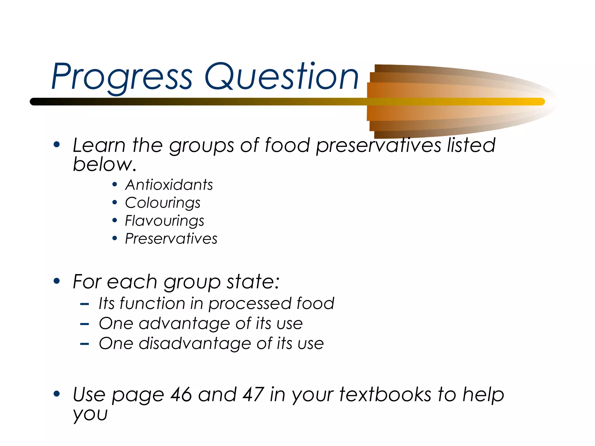Progress Question
• Learn the groups of food preservatives listed
below.
•
•
•
•

Antioxidants
Colourings
Flavourings
Preservatives

• For each group state:

– Its function in processed food
– One advantage of its use
– One disadvantage of its use

• Use page 46 and 47 in your textbooks to help
you

 