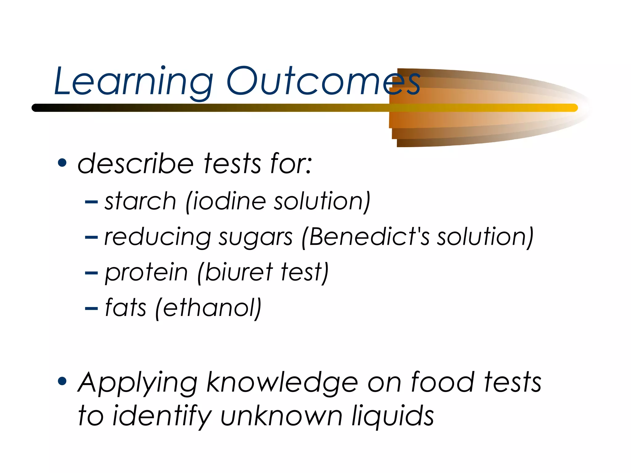 Learning Outcomes
• describe tests for:
–
–
–
–

starch (iodine solution)
reducing sugars (Benedict's solution)
protein (biuret test)
fats (ethanol)

• Applying knowledge on food tests
to identify unknown liquids

 