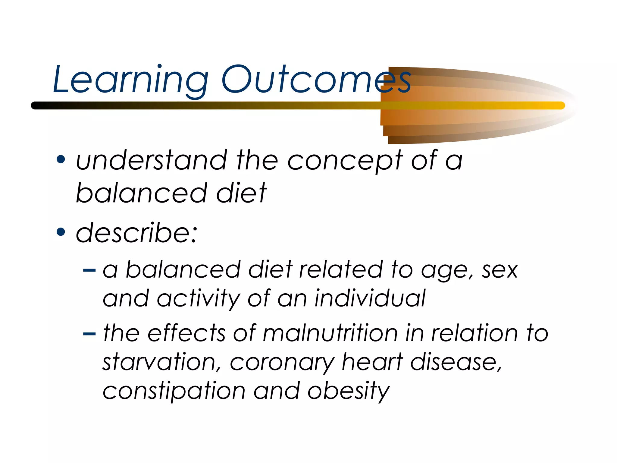 Learning Outcomes
• understand the concept of a
balanced diet
• describe:
– a balanced diet related to age, sex
and activity of an individual
– the effects of malnutrition in relation to
starvation, coronary heart disease,
constipation and obesity

 