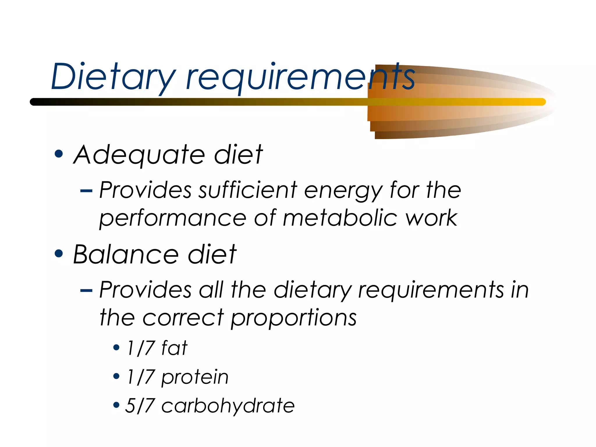 Dietary requirements
• Adequate diet
– Provides sufficient energy for the
performance of metabolic work

• Balance diet
– Provides all the dietary requirements in
the correct proportions
• 1/7 fat
• 1/7 protein
• 5/7 carbohydrate

 