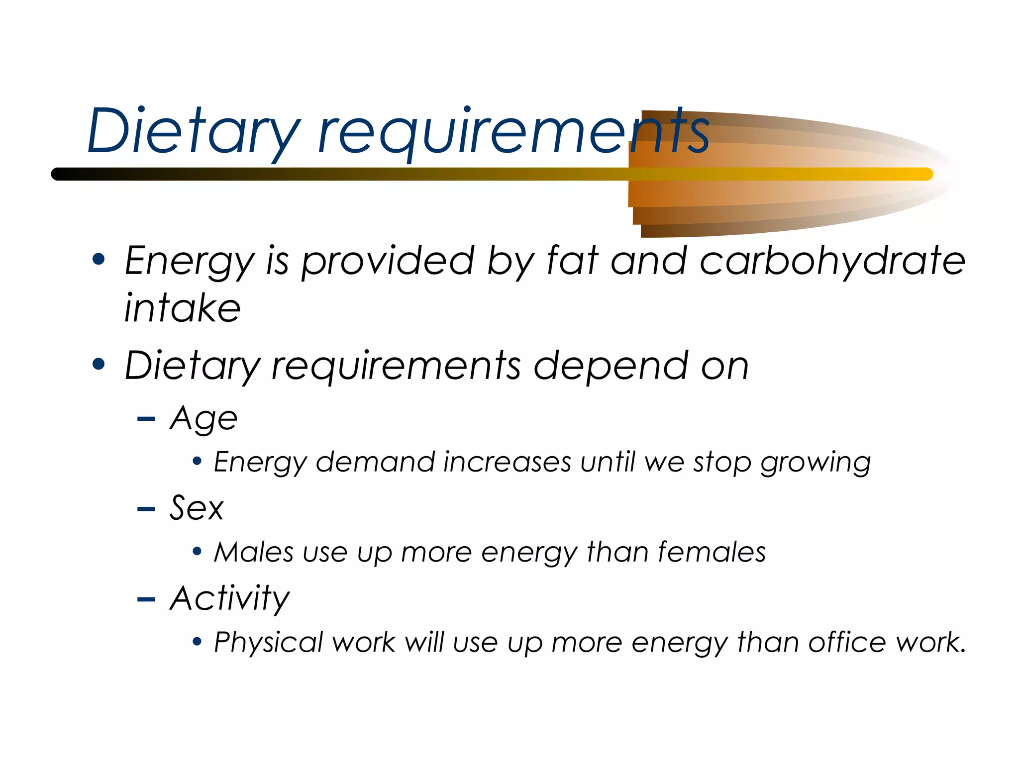 Dietary requirements
• Energy is provided by fat and carbohydrate
intake
• Dietary requirements depend on
– Age
• Energy demand increases until we stop growing

– Sex
• Males use up more energy than females

– Activity
• Physical work will use up more energy than office work.

 
