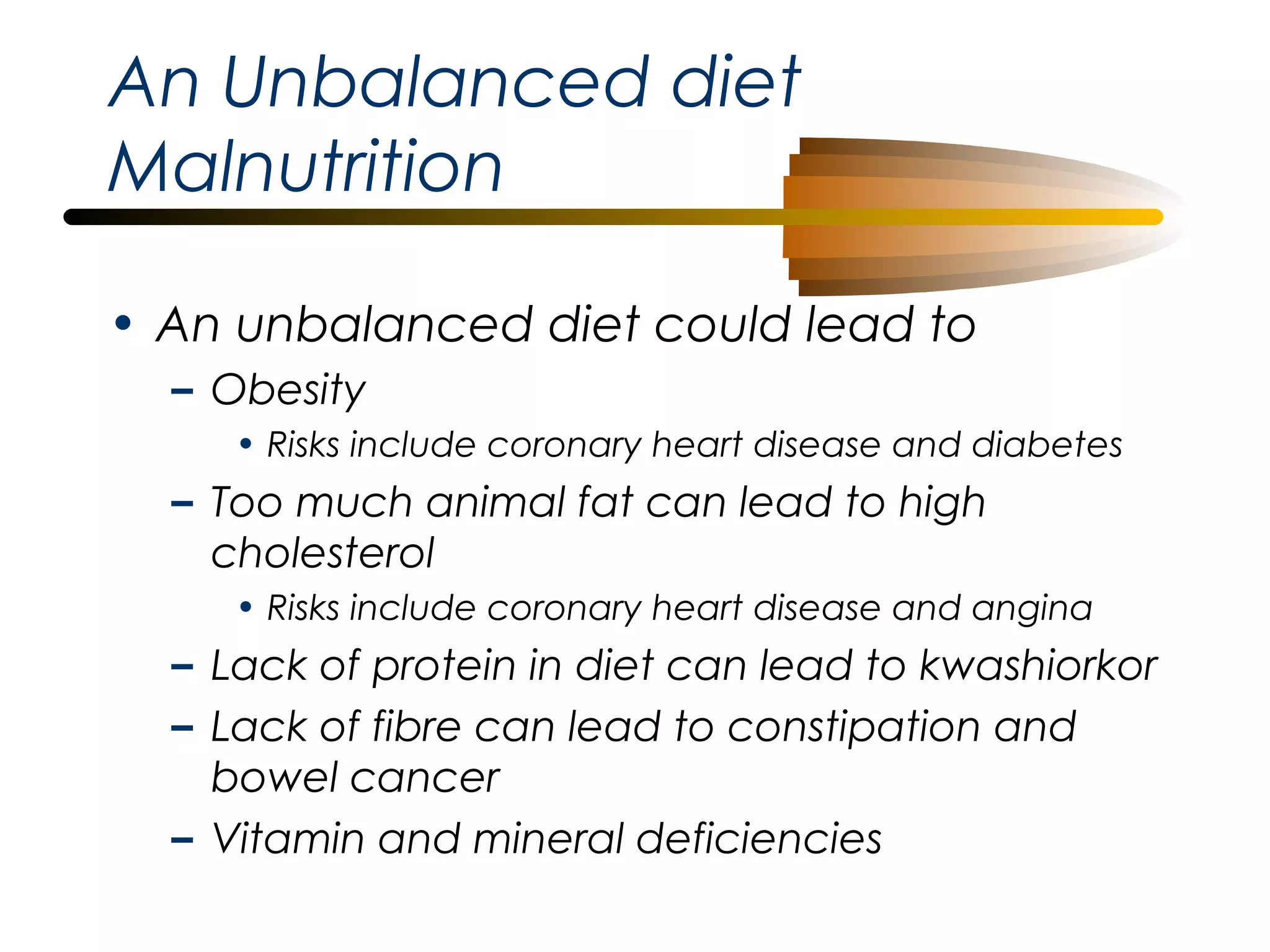 An Unbalanced diet
Malnutrition
• An unbalanced diet could lead to
– Obesity
• Risks include coronary heart disease and diabetes

– Too much animal fat can lead to high
cholesterol
• Risks include coronary heart disease and angina

– Lack of protein in diet can lead to kwashiorkor
– Lack of fibre can lead to constipation and
bowel cancer
– Vitamin and mineral deficiencies

 