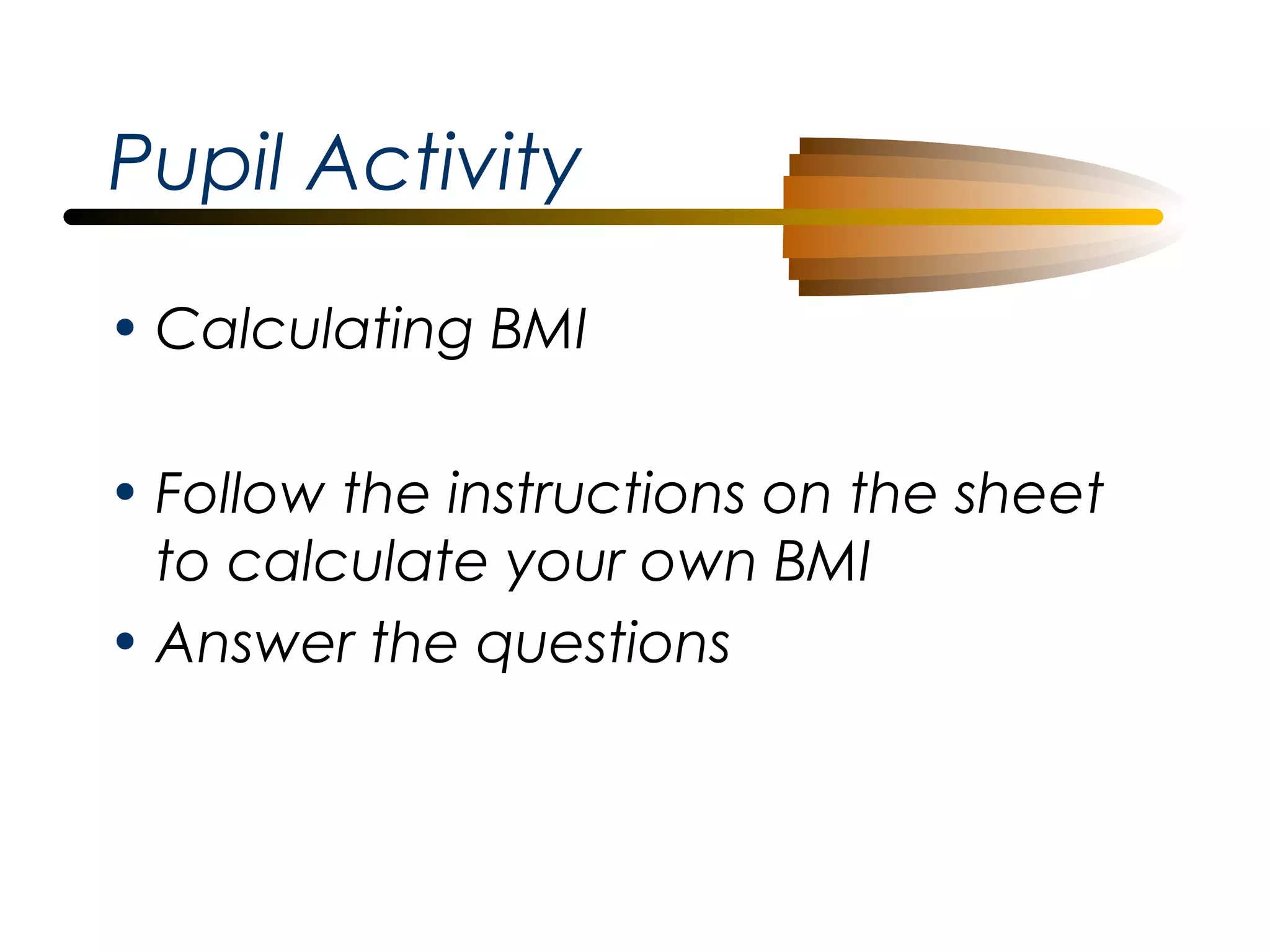 Pupil Activity
• Calculating BMI
• Follow the instructions on the sheet
to calculate your own BMI
• Answer the questions

 