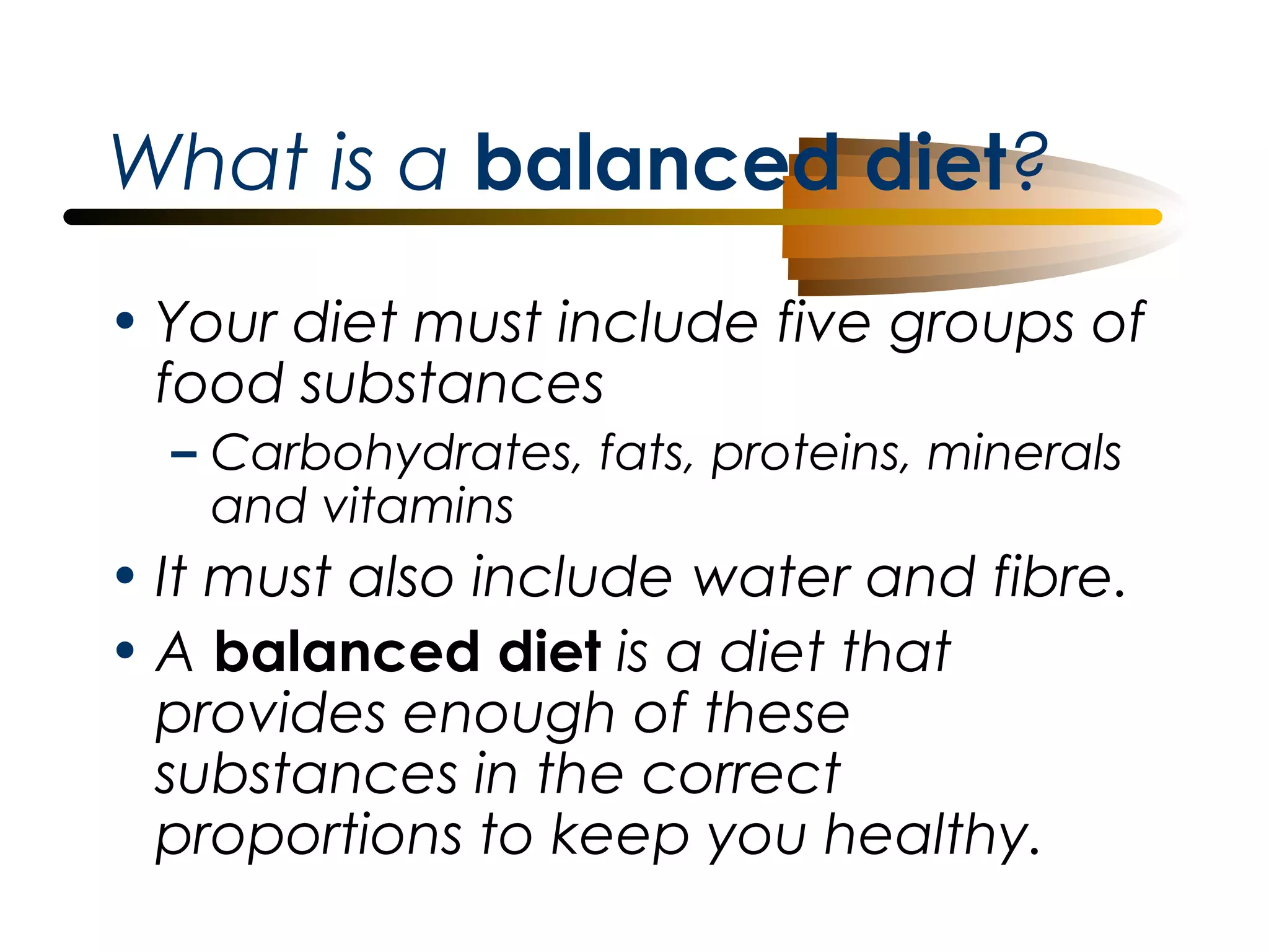 What is a balanced diet?
• Your diet must include five groups of
food substances
– Carbohydrates, fats, proteins, minerals
and vitamins

• It must also include water and fibre.
• A balanced diet is a diet that
provides enough of these
substances in the correct
proportions to keep you healthy.

 