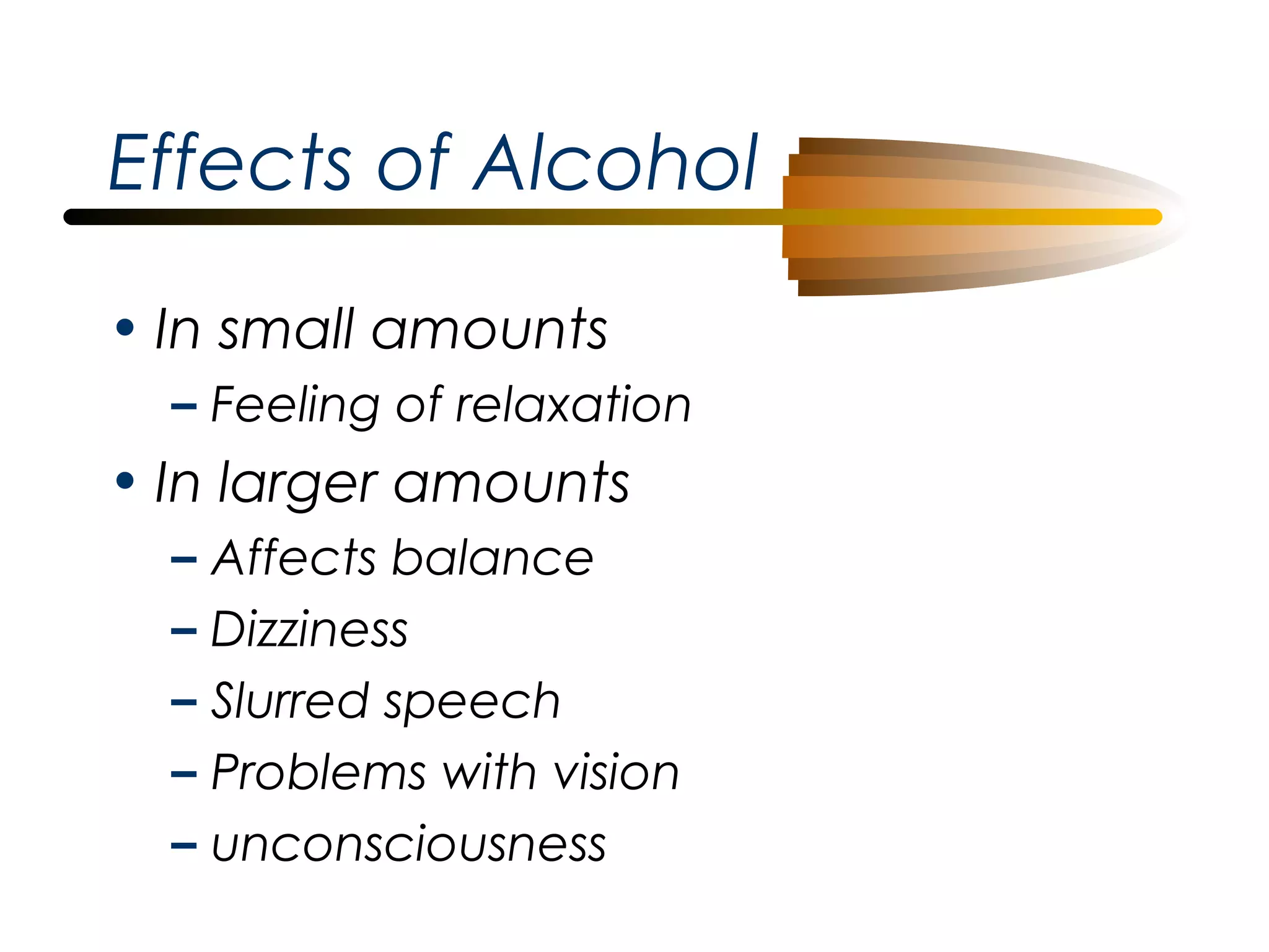 Effects of Alcohol
• In small amounts
– Feeling of relaxation

• In larger amounts
–
–
–
–
–

Affects balance
Dizziness
Slurred speech
Problems with vision
unconsciousness

 