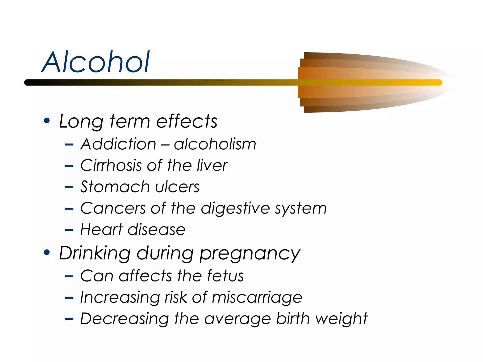 Alcohol
• Long term effects
–
–
–
–
–

Addiction – alcoholism
Cirrhosis of the liver
Stomach ulcers
Cancers of the digestive system
Heart disease

• Drinking during pregnancy
– Can affects the fetus
– Increasing risk of miscarriage
– Decreasing the average birth weight

 