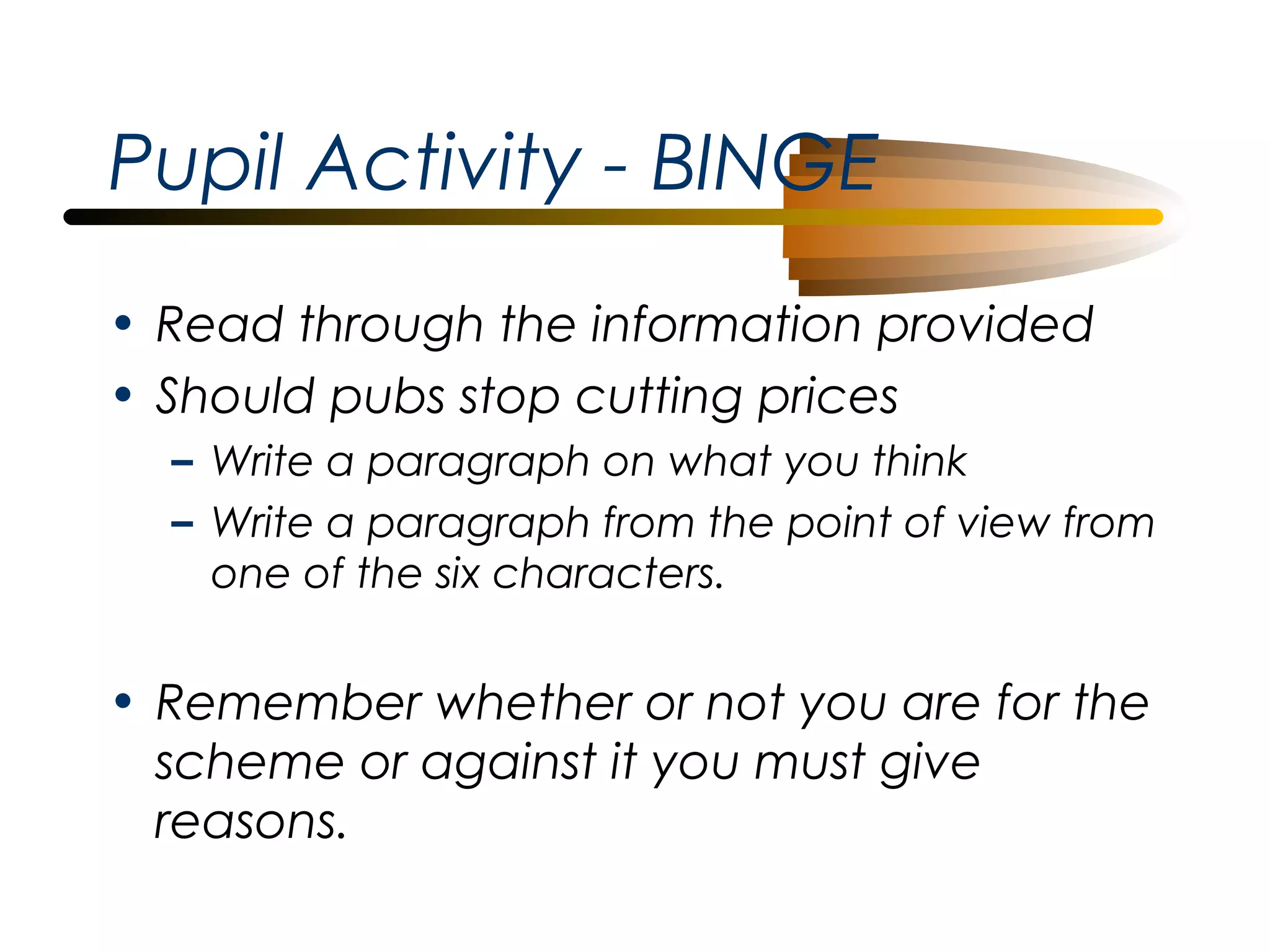 Pupil Activity - BINGE
• Read through the information provided
• Should pubs stop cutting prices
– Write a paragraph on what you think
– Write a paragraph from the point of view from
one of the six characters.

• Remember whether or not you are for the
scheme or against it you must give
reasons.

 