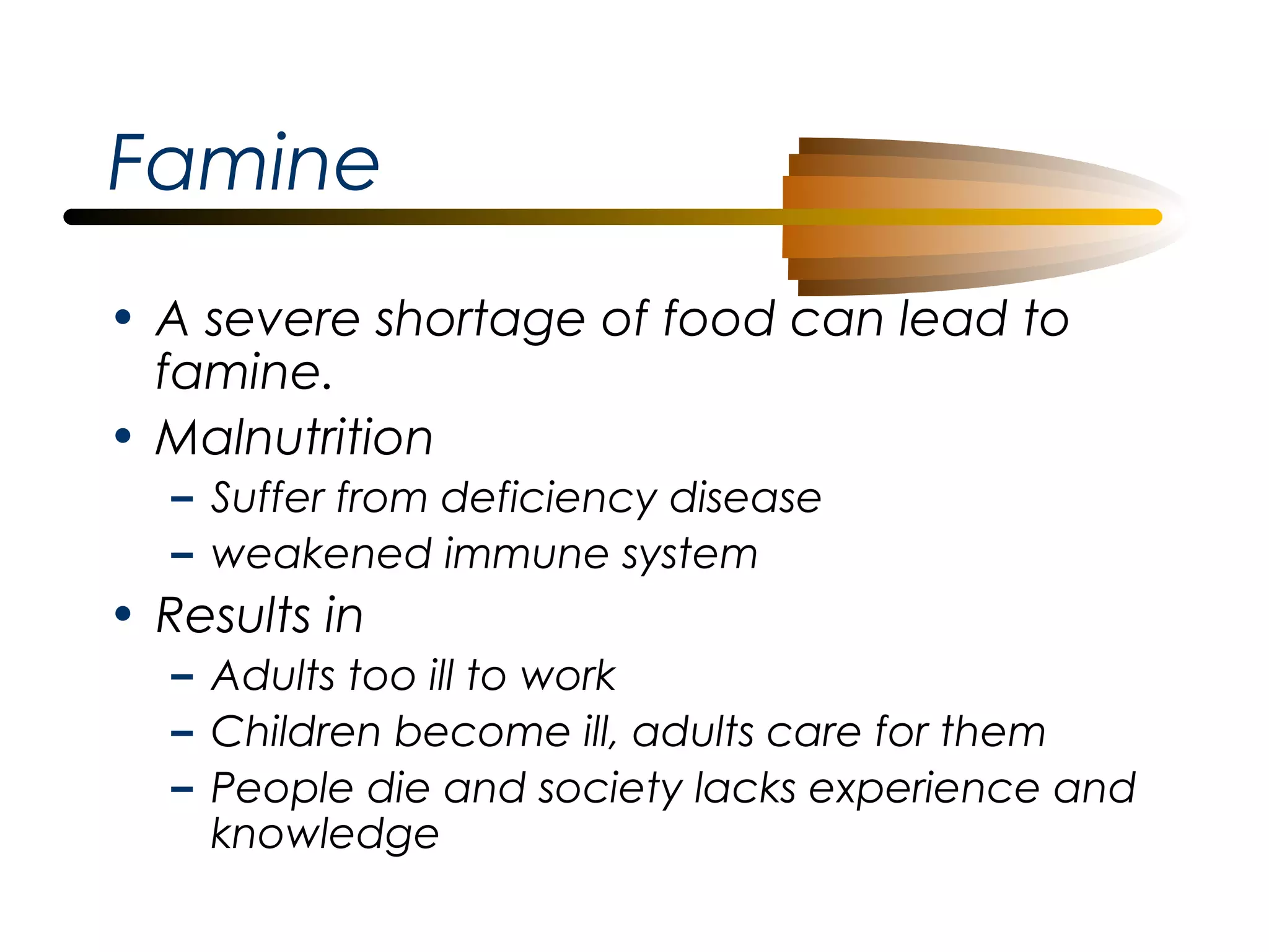 Famine
• A severe shortage of food can lead to
famine.
• Malnutrition
– Suffer from deficiency disease
– weakened immune system

• Results in
– Adults too ill to work
– Children become ill, adults care for them
– People die and society lacks experience and
knowledge

 