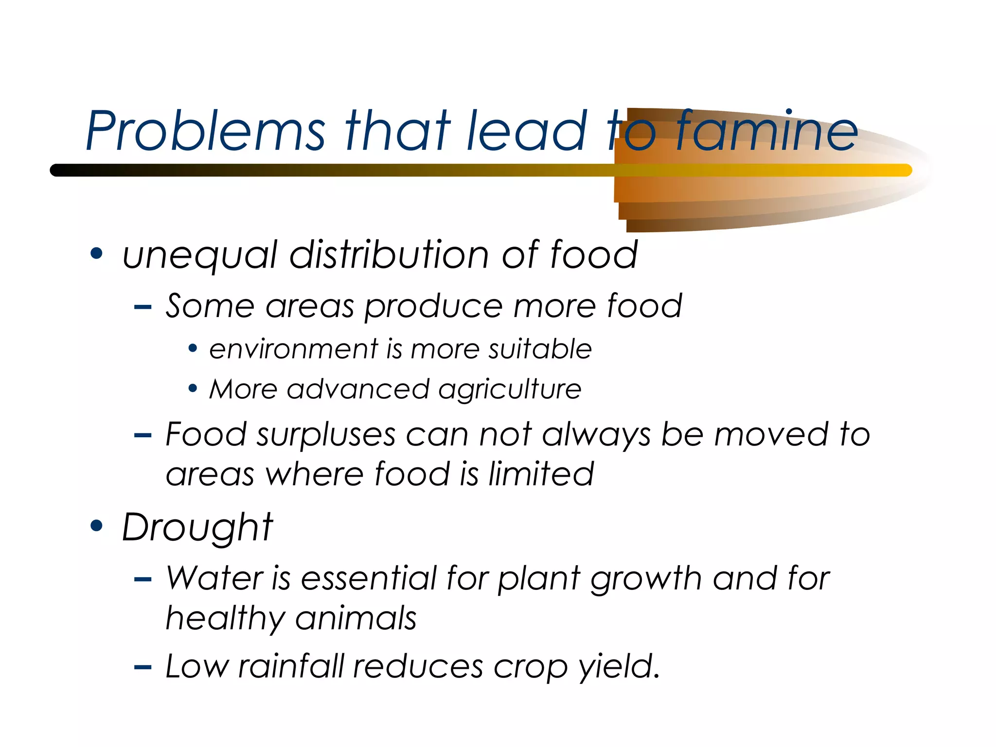 Problems that lead to famine
• unequal distribution of food
– Some areas produce more food
• environment is more suitable
• More advanced agriculture

– Food surpluses can not always be moved to
areas where food is limited

• Drought
– Water is essential for plant growth and for
healthy animals
– Low rainfall reduces crop yield.

 