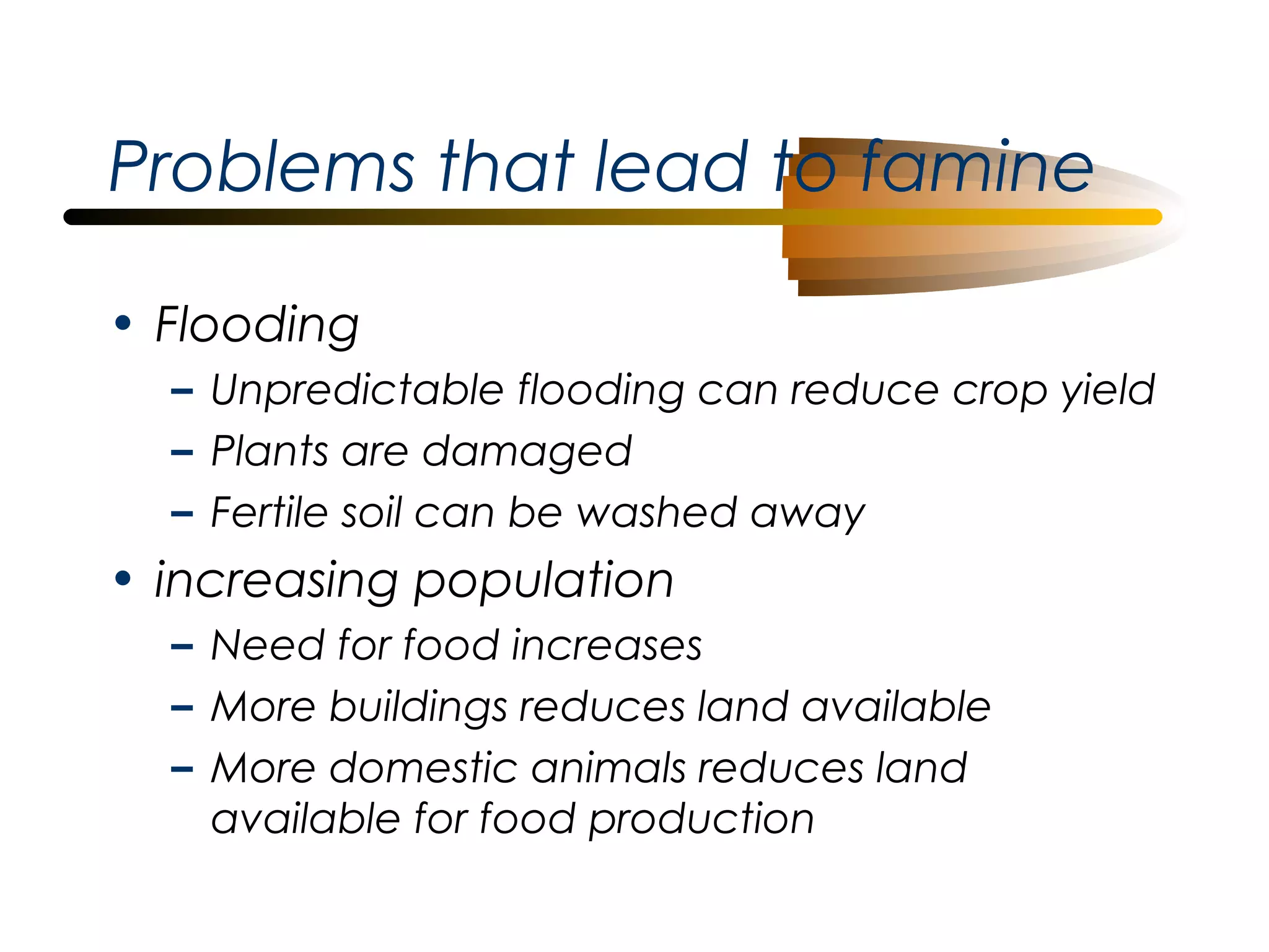 Problems that lead to famine
• Flooding
– Unpredictable flooding can reduce crop yield
– Plants are damaged
– Fertile soil can be washed away

• increasing population
– Need for food increases
– More buildings reduces land available
– More domestic animals reduces land
available for food production

 