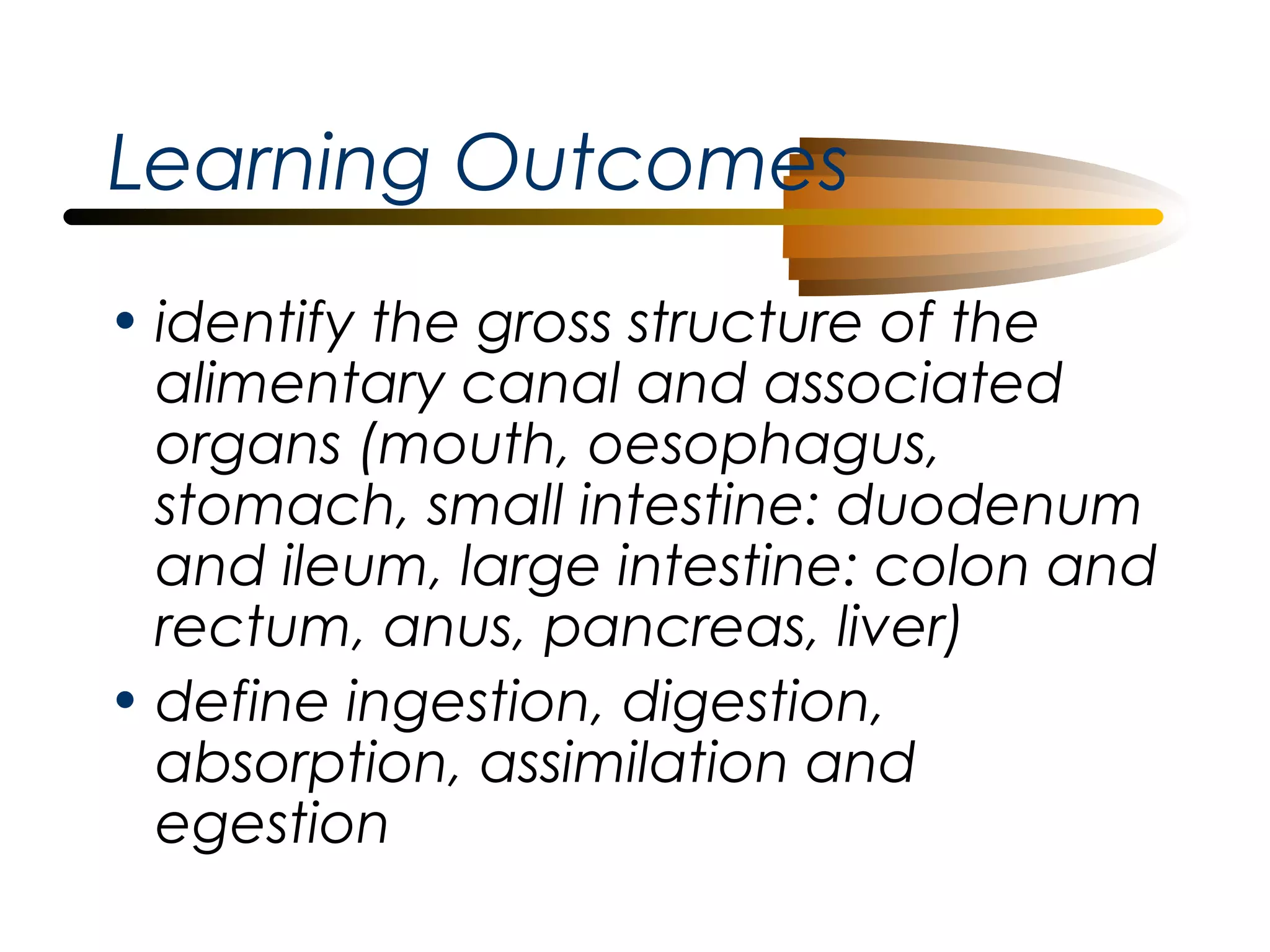 Learning Outcomes
• identify the gross structure of the
alimentary canal and associated
organs (mouth, oesophagus,
stomach, small intestine: duodenum
and ileum, large intestine: colon and
rectum, anus, pancreas, liver)
• define ingestion, digestion,
absorption, assimilation and
egestion

 