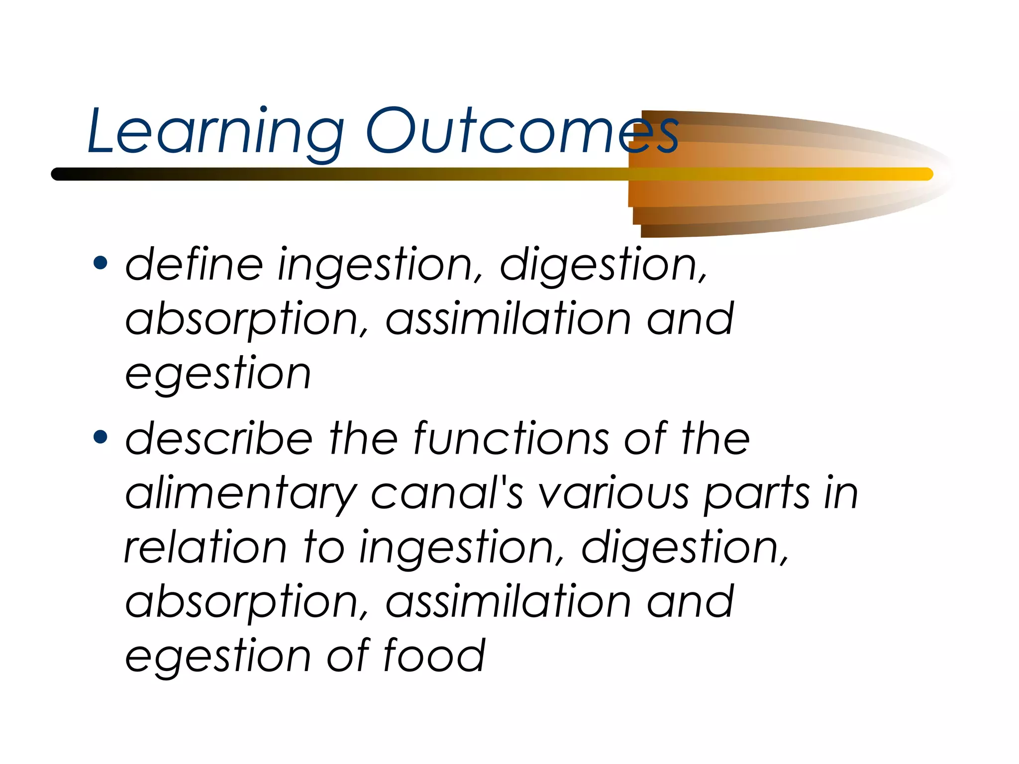 Learning Outcomes
• define ingestion, digestion,
absorption, assimilation and
egestion
• describe the functions of the
alimentary canal's various parts in
relation to ingestion, digestion,
absorption, assimilation and
egestion of food

 