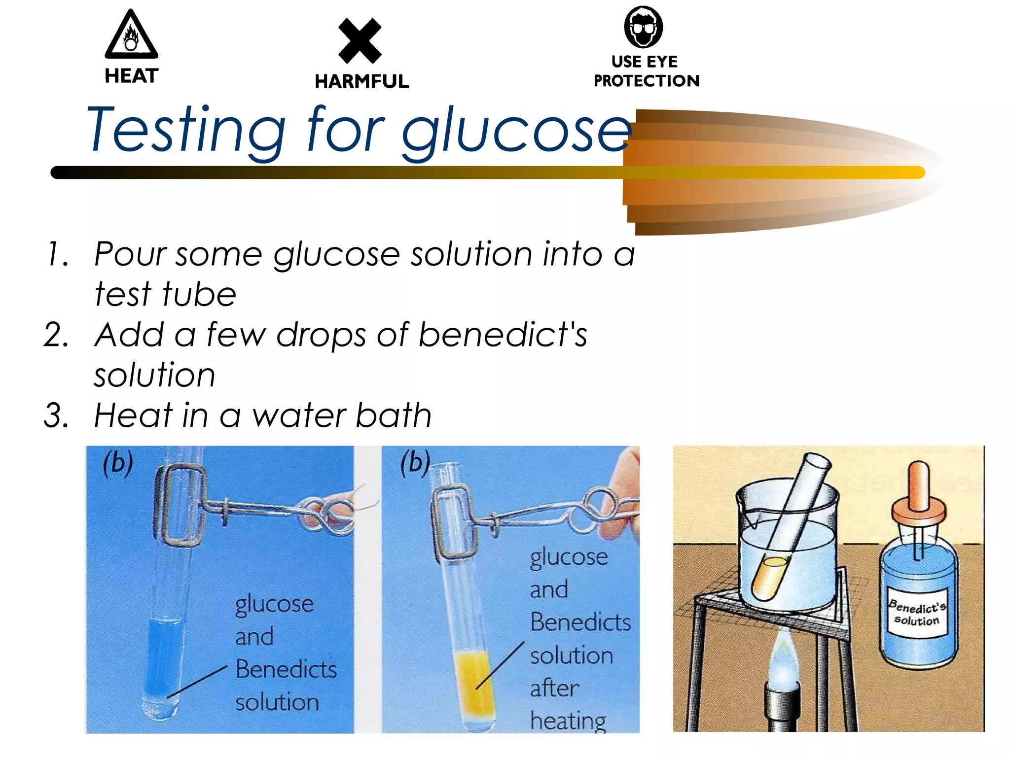 Testing for glucose
1. Pour some glucose solution into a
test tube
2. Add a few drops of benedict's
solution
3. Heat in a water bath

 