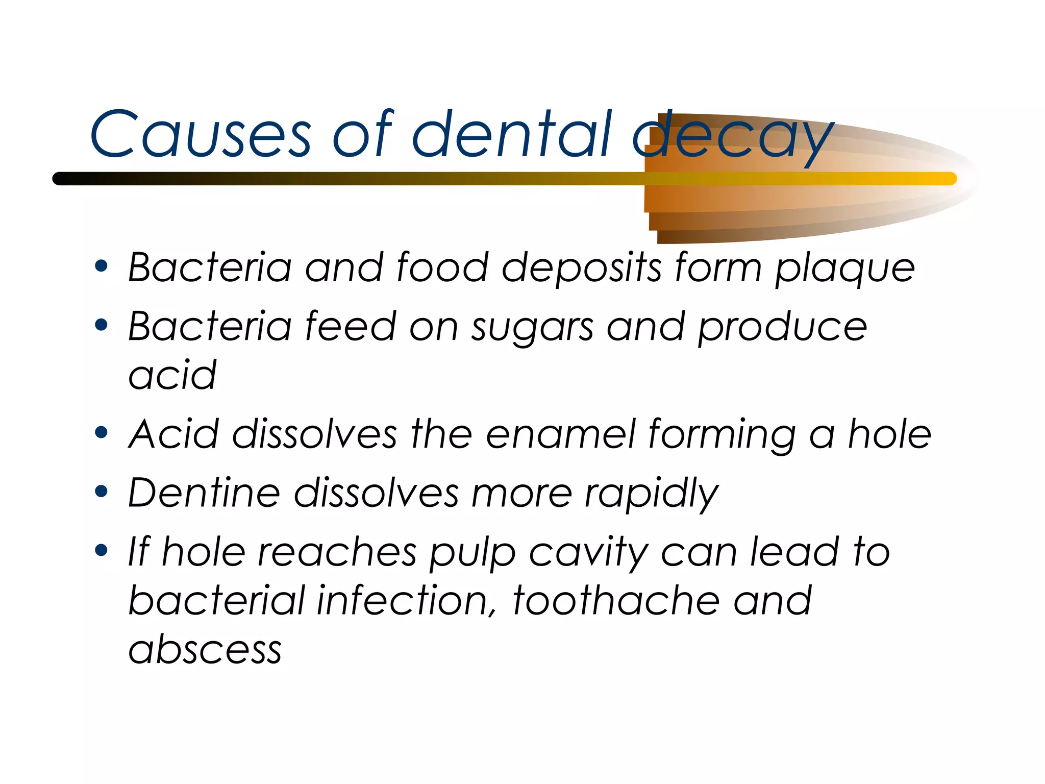 Causes of dental decay
• Bacteria and food deposits form plaque
• Bacteria feed on sugars and produce
acid
• Acid dissolves the enamel forming a hole
• Dentine dissolves more rapidly
• If hole reaches pulp cavity can lead to
bacterial infection, toothache and
abscess

 