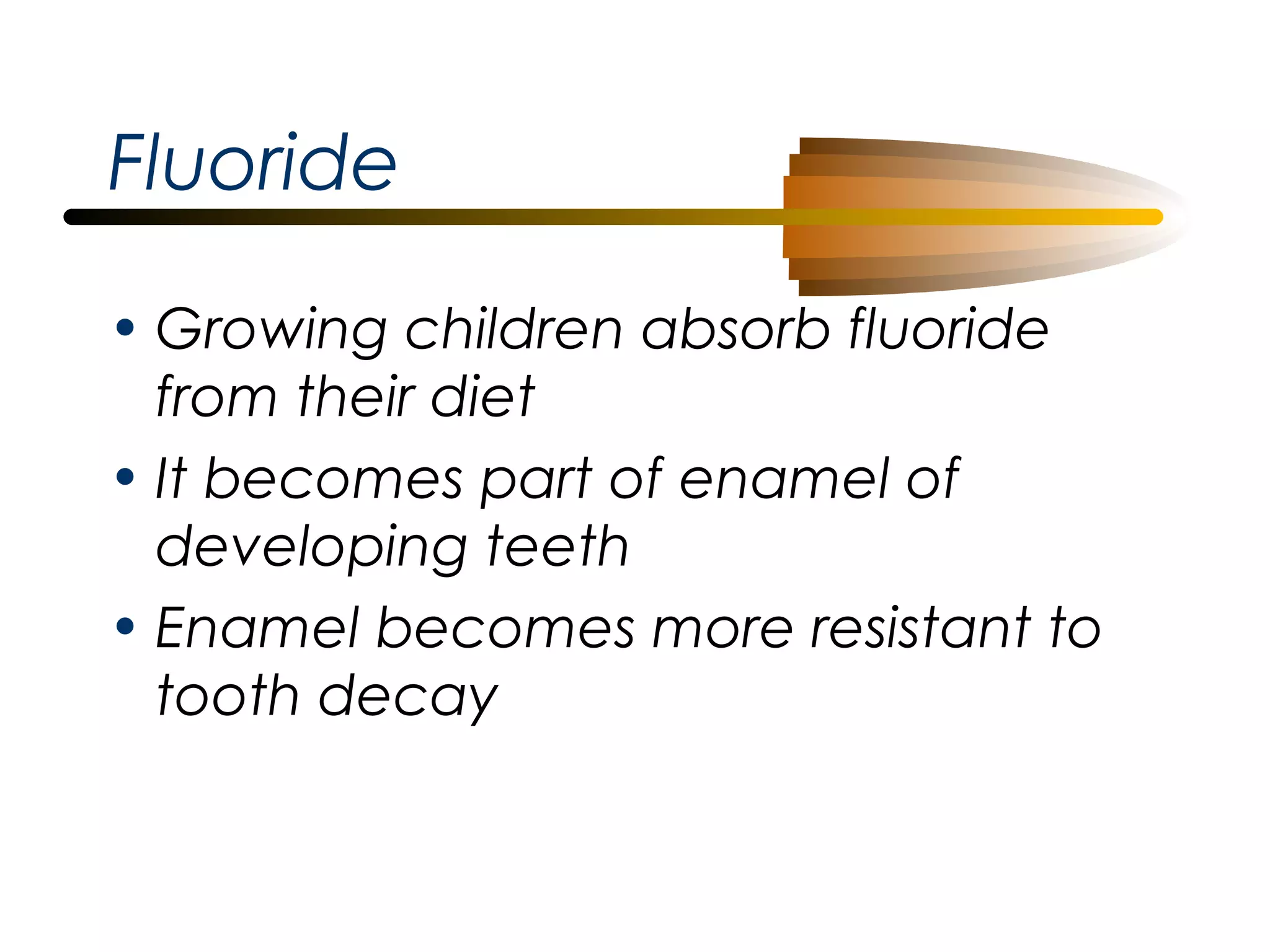 Fluoride
• Growing children absorb fluoride
from their diet
• It becomes part of enamel of
developing teeth
• Enamel becomes more resistant to
tooth decay

 