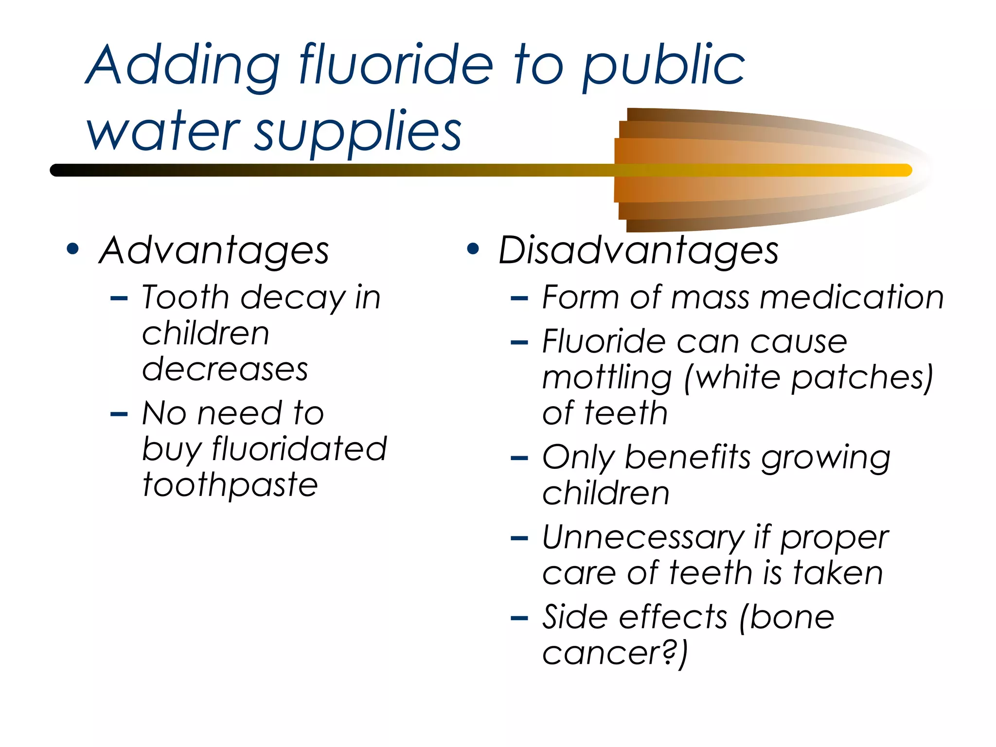 Adding fluoride to public
water supplies
• Advantages
– Tooth decay in
children
decreases
– No need to
buy fluoridated
toothpaste

• Disadvantages
– Form of mass medication
– Fluoride can cause
mottling (white patches)
of teeth
– Only benefits growing
children
– Unnecessary if proper
care of teeth is taken
– Side effects (bone
cancer?)

 