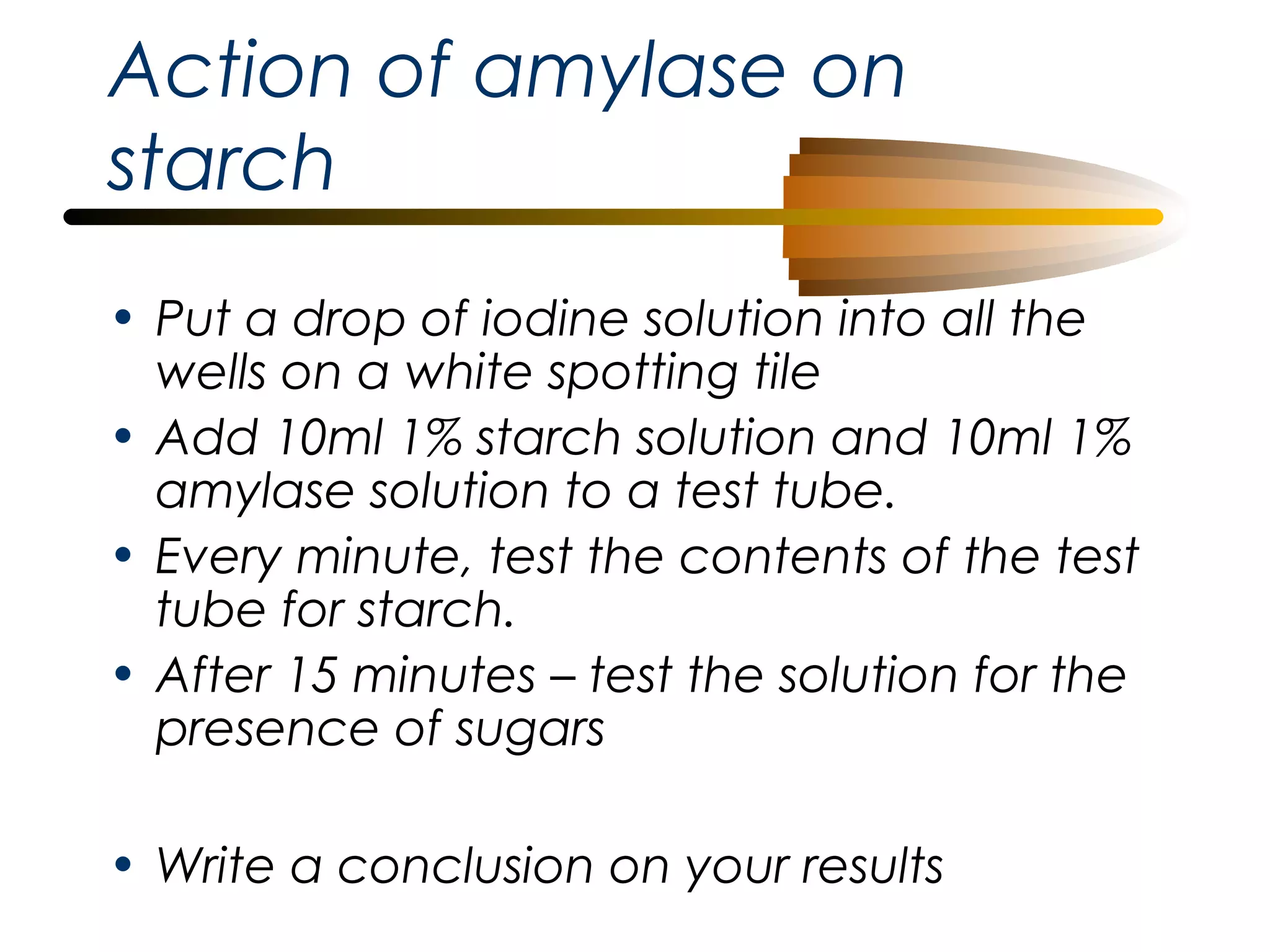 Action of amylase on
starch
• Put a drop of iodine solution into all the
wells on a white spotting tile
• Add 10ml 1% starch solution and 10ml 1%
amylase solution to a test tube.
• Every minute, test the contents of the test
tube for starch.
• After 15 minutes – test the solution for the
presence of sugars
• Write a conclusion on your results

 
