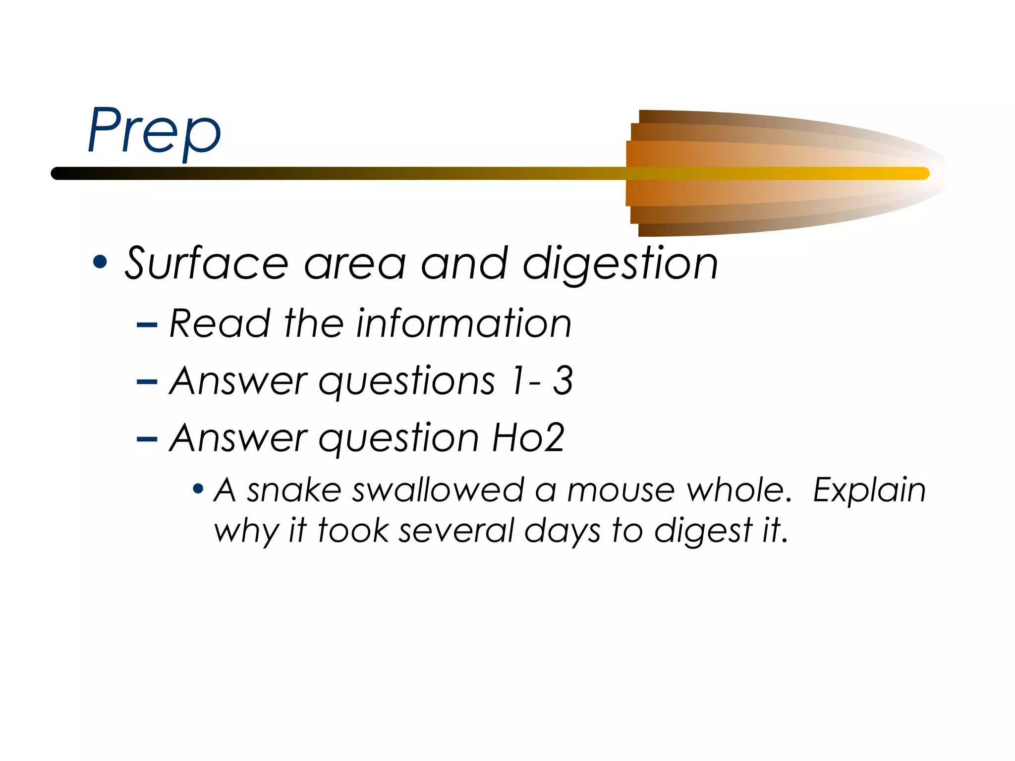 Prep
• Surface area and digestion
– Read the information
– Answer questions 1- 3
– Answer question Ho2
• A snake swallowed a mouse whole. Explain
why it took several days to digest it.

 