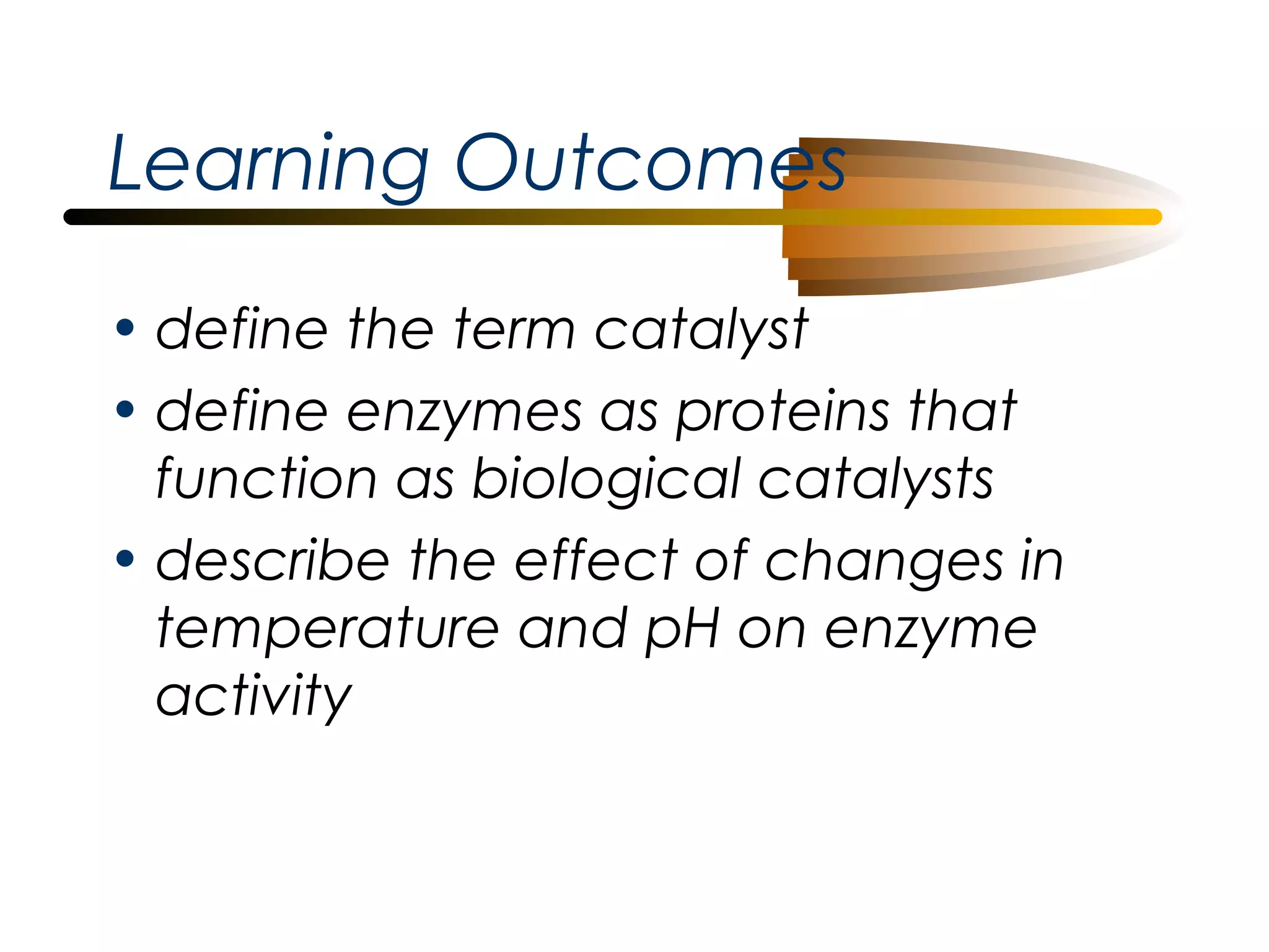 Learning Outcomes
• define the term catalyst
• define enzymes as proteins that
function as biological catalysts
• describe the effect of changes in
temperature and pH on enzyme
activity

 