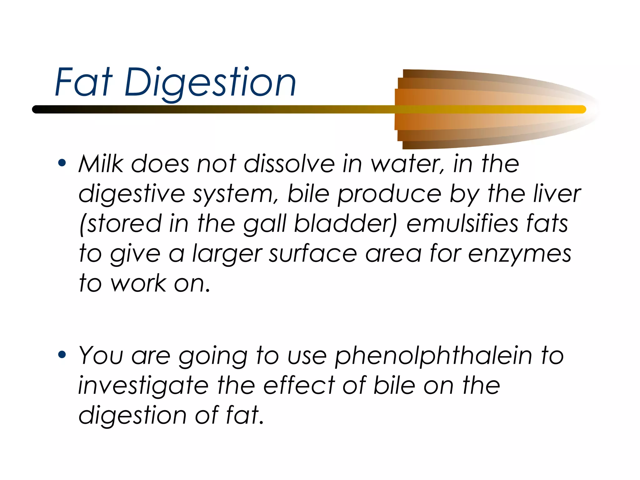 Fat Digestion
• Milk does not dissolve in water, in the
digestive system, bile produce by the liver
(stored in the gall bladder) emulsifies fats
to give a larger surface area for enzymes
to work on.
• You are going to use phenolphthalein to
investigate the effect of bile on the
digestion of fat.

 