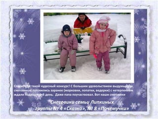 Спасибо за такой чудесный конкурс! С большим удовольствием выдумывали
снеговиков: готовились заранее (морковки, лопатки, ведерки) с нетерпением
ждали подходящий день. Даже папа поучаствовал. Вот наши снеговики.

                   Снеговики семьи Липкиных
             группы № 4 «Сказка», № 8 «Почемучки»
 