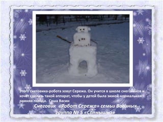 Этого снеговика-робота зовут Сережа. Он учится в школе снеговиков и
хочет сделать такой аппарат, чтобы у детей была зимой нормальная
зимняя погода. Саша Васин
       Снеговик «Робот Сережа» семьи Васиных
               группа № 5 «Солнышко»
 