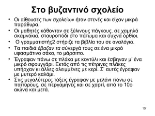 10
Στο βυζαντινό σχολείο
• Οι αίθουσες των σχολείων ήταν στενές και είχαν μικρά
παράθυρα.
• Οι μαθητές κάθονταν σε ξύλινους πάγκους, σε χαμηλά
σκαμνάκια, σταυροπόδι στο πάτωμα και συχνά όρθιοι.
• Ο γραμματιστής2 στήριζε τα βιβλία του σε αναλόγιο.
• Τα παιδιά έβαζαν τα σύνεργά τους σε ένα μικρό
υφασμάτινο σάκο, το μάρσιπο.
• Έγραφαν πάνω σε πλάκα με κοντύλι και έσβηναν μ’ ένα
μικρό σφουγγάρι. Εκτός από τις πέτρινες πλάκες
υπήρχαν κι άλλες αλειμμένες με κερί. Σ’ αυτές έγραφαν
με μυτερό καλάμι.
• Στις μεγαλύτερες τάξεις έγραφαν με μελάνι πάνω σε
παπύρους, σε περγαμηνές και σε χαρτί, από το 10ο
αιώνα και μετά.
 