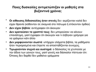 11
Ποιες δυσκολίες αντιμετώπιζαν οι μαθητές στα
βυζαντινά χρόνια;
• Οι αίθουσες διδασκαλίας ήταν στενές δεν αερίζονταν καλά δεν
είχαν θρανία (κάθονταν σε σκαμνιά στο πάτωμα ή στέκονταν όρθιοι)
• Δεν είχαν βιβλία: αντέγραφαν ότι άκουγαν
• Δεν κρατούσαν τα γραπτά τους: δεν μπορούσαν να κάνουν
επανάληψη, γιατί έγραφαν ότι άκουγαν και τι έσβηναν γρήγορα για
να γράψουν κάτι άλλο
• Δεν μορφώνονταν σωστά: υπήρχαν ελάχιστα βιβλία, τα μαθήματα
ήταν περιορισμένα και έπρεπε να αποστηθίζονται συνεχώς.
• Τιμωρούνταν συχνά και αυστηρά: ο δάσκαλος τα χτυπούσε με
την άδεια των γονιών τους, γιατί γονείς και δάσκαλοι πίστευαν ότι:
Όποιος δεν δαρθεί δεν μαθαίνει γράμματα
 