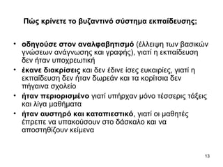 13
Πώς κρίνετε το βυζαντινό σύστημα εκπαίδευσης;
• οδηγούσε στον αναλφαβητισμό (έλλειψη των βασικών
γνώσεων ανάγνωσης και γραφής), γιατί η εκπαίδευση
δεν ήταν υποχρεωτική
• έκανε διακρίσεις και δεν έδινε ίσες ευκαιρίες, γιατί η
εκπαίδευση δεν ήταν δωρεάν και τα κορίτσια δεν
πήγαινα σχολείο
• ήταν περιορισμένο γιατί υπήρχαν μόνο τέσσερις τάξεις
και λίγα μαθήματα
• ήταν αυστηρό και καταπιεστικό, γιατί οι μαθητές
έπρεπε να υπακούσουν στο δάσκαλο και να
αποστηθίζουν κείμενα
 