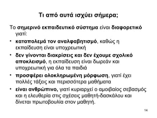 14
Τι από αυτά ισχύει σήμερα;
Το σημερινό εκπαιδευτικό σύστημα είναι διαφορετικό
γιατί:
• καταπολεμά τον αναλφαβητισμό, καθώς η
εκπαίδευση είναι υποχρεωτική
• δεν γίνονται διακρίσεις και δεν έχουμε σχολικό
αποκλεισμό, η εκπαίδευση είναι δωρεάν και
υποχρεωτική για όλα τα παιδιά
• προσφέρει ολοκληρωμένη μόρφωση, γιατί έχει
πολλές τάξεις και περισσότερα μαθήματα
• είναι ανθρώπινο, γιατί κυριαρχεί ο αμοιβαίος σεβασμός
και η ελευθερία στις σχέσεις μαθητή-δασκάλου και
δίνεται πρωτοβουλία στον μαθητή.
 