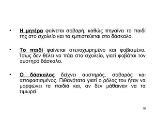 16
• Η μητέρα φαίνεται σοβαρή, καθώς πηγαίνει το παιδί
της στο σχολείο και το εμπιστεύεται στο δάσκαλο.
• Το παιδί φαίνεται στενοχωρημένο και φοβισμένο.
Ίσως δεν θέλει να πάει στο σχολείο, γιατί φοβάται τον
αυστηρό δάσκαλο.
• Ο δάσκαλος δείχνει αυστηρός, σοβαρός και
αποφασισμένος. Πιθανότατα γιατί ο ρόλος του ήταν να
μορφώνει τα παιδιά και, αν δεν μάθαιναν να τα
τιμωρεί.
 