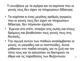 4
Τι συνέβαινε με τα αγόρια και τα κορίτσια που οι
γονείς τους δεν είχαν να πληρώσουν δίδακτρα;
• Τα κορίτσια κι ένας μεγάλος αριθμός αγοριών,
που οι γονείς τους δεν είχαν να πληρώσουν
δίδακτρα, δεν πήγαιναν σχολείο.
• Έμεναν στο σπίτι, έπαιζαν στις αυλές και στους
δρόμους και βοηθούσαν τους γονείς τους στις
δουλειές.
• Την αγωγή αυτών των παιδιών αναλάμβαναν οι
γονείς, οι γιαγιάδες και οι παππούδες. Αυτοί
μάθαιναν στα παιδιά ιστορίες για τη ζωή και τον
τόπο τους και τα ασκούσαν να διατηρούν τα
έθιμα και τις παραδόσεις των Βυζαντινών.
 