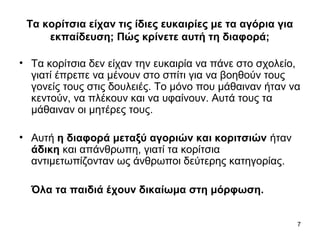 7
Τα κορίτσια είχαν τις ίδιες ευκαιρίες με τα αγόρια για
εκπαίδευση; Πώς κρίνετε αυτή τη διαφορά;
• Τα κορίτσια δεν είχαν την ευκαιρία να πάνε στο σχολείο,
γιατί έπρεπε να μένουν στο σπίτι για να βοηθούν τους
γονείς τους στις δουλειές. Το μόνο που μάθαιναν ήταν να
κεντούν, να πλέκουν και να υφαίνουν. Αυτά τους τα
μάθαιναν οι μητέρες τους.
• Αυτή η διαφορά μεταξύ αγοριών και κοριτσιών ήταν
άδικη και απάνθρωπη, γιατί τα κορίτσια
αντιμετωπίζονταν ως άνθρωποι δεύτερης κατηγορίας.
Όλα τα παιδιά έχουν δικαίωμα στη μόρφωση.
 