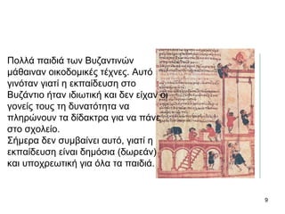 9
Πολλά παιδιά των Βυζαντινών
μάθαιναν οικοδομικές τέχνες. Αυτό
γινόταν γιατί η εκπαίδευση στο
Βυζάντιο ήταν ιδιωτική και δεν είχαν οι
γονείς τους τη δυνατότητα να
πληρώνουν τα δίδακτρα για να πάνε
στο σχολείο.
Σήμερα δεν συμβαίνει αυτό, γιατί η
εκπαίδευση είναι δημόσια (δωρεάν)
και υποχρεωτική για όλα τα παιδιά.
 