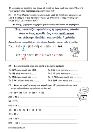 9
ΚΟΥΦΟΠΟΥΛΟΥ ΜΑΡΙΑ
β) Αγόρασε μια σοκολάτα που έκανε 60 λεπτά και έναν χυμό που έκανε 70 λεπτά.
Πόσα χρήματα του περίσσεψαν; (Σε λεπτά και σε €)
2) Η Άννα-Μαρία αγόρασε ένα μπουκαλάκι νερό 50 λεπτά, δύο σοκολάτες με
1,20 € η καθεμία κι ένα πακετάκι τσίχλες με 80 λεπτά. Πόσα ρέστα πήρε αν
έδωσε 5 € ; (Σε λεπτά και σε €)
Αν θέλεις, ζωγράφισε τα χρήματα για να λύσεις ευκολότερα τα προβλήματα.
Αντικαθιστώ τον αριθμό με την επόμενη δεκάδα , εκατοντάδα ή χιλιάδα.
Π.χ. 235 + 29 = (235 + 30) -1 = 265 - 1 = 264
30-1
974 – 48 = 974 – 50 + 2 = 924 + 2 = 926
50-2
24. Σε ποια δεκάδα είναι πιο κοντά οι επόμενοι αριθμοί;
Το 879 είναι κοντά στο 880 Το 659 είναι κοντά στο ………….
Το 149 είναι κοντά στο ………. Το 329 είναι κοντά στο …………..
Το 258 είναι κοντά στο ………. Το 2.793 είναι κοντά στο …………….
Το 5.941 είναι κοντά στο ………. Το 8.999 είναι κοντά στο …………….
25. Κάνω τις πράξεις όπως στο παράδειγμα: (Στρογγυλοποιώντας στην
επόμενη δεκάδα και αφαιρώντας το δανεικό)
136 + 19 = 136 + 20 - 1 = 156 – 1 = 155
225 + 49 = ………………………………………………………………………………………………………………..
98 + 377 = ………………………………………………………………………………………………………………..
655 + 28 = ………………………………………………………………………………………………………………..
38 – 19 = 38 -20 +1 = 18 + 1 = 19
93 – 29 = …………………………………………………………………………….…………………………………….
278 - 99 = …………………………………………………………………….………………………………………
876 – 198 = ……………………………………………………………………..…………………………………….
 