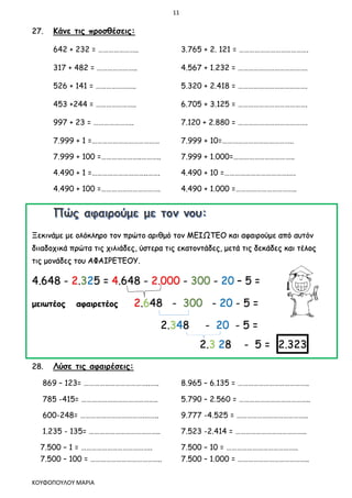 11
ΚΟΥΦΟΠΟΥΛΟΥ ΜΑΡΙΑ
27. Κάνε τις προσθέσεις:
642 + 232 = ………………….. 3.765 + 2. 121 = ………………………………….
317 + 482 = ………………….. 4.567 + 1.232 = ………………………………….
526 + 141 = ………………….. 5.320 + 2.418 = ………………………………….
453 +244 = ………………….. 6.705 + 3.125 = ………………………………….
997 + 23 = ………………….. 7.120 + 2.880 = ………………………………….
7.999 + 1 =………………………………… 7.999 + 10=…………………………………..
7.999 + 100 =…………………..……….. 7.999 + 1.000=……………………………..
4.490 + 1 =…………………………..……. 4.490 + 10 =……………………………….….
4.490 + 100 =……………………………. 4.490 + 1.000 =……………………………..
Ξεκινάμε με ολόκληρο τον πρώτο αριθμό τον ΜΕΙΩΤΕΟ και αφαιρούμε από αυτόν
διιαδοχικά πρώτα τις χιλιάδες, ύστερα τις εκατοντάδες, μετά τις δεκάδες και τέλος
τις μονάδες του ΑΦΑΙΡΕΤΕΟΥ.
4.648 - 2.325 = 4.648 - 2.000 - 300 - 20 – 5 =
μειωτέος αφαιρετέος 2.648 - 300 - 20 - 5 =
2.348 - 20 - 5 =
2.3 28 - 5 = 2.323
28. Λύσε τις αφαιρέσεις:
869 – 123= ………………………………..….. 8.965 – 6.135 = …………………………………..
785 -415= …………………………………….. 5.790 – 2.560 = …………………………………..
600-248= ……………………………….…….. 9.777 -4.525 = …………………………………..
1.235 - 135= ………………………………….. 7.523 -2.414 = …………………………………..
7.500 – 1 = ………………………………….. 7.500 – 10 = …………………………………..
7.500 – 100 = ………………………………….. 7.500 – 1.000 = …………………………………..
 