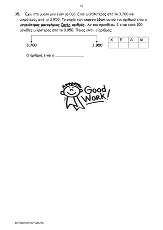 15
ΚΟΥΦΟΠΟΥΛΟΥ ΜΑΡΙΑ
35. Έχω στο μυαλό μου έναν αριθμό. Είναι μεγαλύτερος από το 3.700 και
μικρότερος από το 3.950. Το ψηφίο των εκατοντάδων αυτού του αριθμού είναι ο
μεγαλύτερος μονοψήφιος ζυγός αριθμός. Αν του προσθέσω 2 είναι κατά 100
μονάδες μικρότερος από το 3.950. Ποιος είναι ο αριθμός;
3.700 3.950
Ο αριθμός είναι ο ………………………………
Χ Ε Δ Μ
 