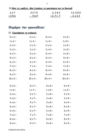 4
ΚΟΥΦΟΠΟΥΛΟΥ ΜΑΡΙΑ
12.Κάνε τις πράξεις: Μην ξεχάσεις τα κρατούμενα και τα δανεικά!
6 3 7 2.3 7 5 6. 2 8 3 1 0. 0 0 0
+ 2 5 6 - 4 6 4 + 2. 7 1 7 - 3. 1 2 3
13. Συμπλήρωσε τα γινόμενα:
0 x 2 = 0 x 3 = 0 x 4 = 0 x 5 =
1 x 2 = 1 x 3 = 1 x 4 = 1 x 5 =
2 x 2 = 2 x 3 = 2 x 4 = 2 x 5 =
3 x 2 = 3 x 3 = 3 x 4 = 3 x 5 =
4 x 2 = 4 x 3 = 4 x 4 = 4 x 5 =
5 x 2 = 5 x 3 = 5 x 4 = 5 x 5 =
6 x 2 = 6 x 3 = 6 x 4 = 6 x 5 =
7 x 2 = 7 x 3 = 7 x 4 = 7 x 5 =
8 x 2 = 8 x 3 = 8 x 4 = 8 x 5 =
9 x 2 = 9 x 3 = 9 x 4 = 9 x 5 =
10 x 2 = 10 x 3 = 10 x 4 = 10 x 5 =
0 x 6 = 0 x 7 = 0 x 8 = 0 x 9 =
1 x 6 = 1 x 7 = 1 x 8 = 1 x 9 =
2 x 6 = 2 x 7 = 2 x 8 = 2 x 9 =
3 x 6 = 3 x 7 = 3 x 8 = 3 x 9 =
4 x 6 = 4 x 7 = 4 x 8 = 4 x 9 =
5 x 6 = 5 x 7 = 5 x 8 = 5 x 9 =
6 x 6 = 6 x 7 = 6 x 8 = 6 x 9 =
7 x 6 = 7 x 7 = 7 x 8 = 7 x 9 =
8 x 6 = 8 x 7 = 8 x 8 = 8 x 9 =
9 x 6 = 9 x 7 = 9 x 8 = 9 x 9 =
 