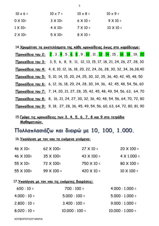 5
ΚΟΥΦΟΠΟΥΛΟΥ ΜΑΡΙΑ
10 x 6 = 10 x 7 = 10 x 8 = 10 x 9 =
0 Χ 10= 3 Χ 10= 6 Χ 10 = 9 Χ 10 =
1 Χ 10= 4 Χ 10= 7 Χ 10 = 10 Χ 10 =
2 Χ 10= 5 Χ 10= 8 Χ 10 =
14.Χρωμάτισε τα αποτελέσματα της κάθε προπαίδειας όπως στο παράδειγμα:
Προπαίδεια του 2: 2 , 3 , 4 , 5 , 6, 8 , 9 , 10 , 11 , 12 , 14 , 15 , 16 , 18 , 19, 20
Προπαίδεια του 3: 3, 5, 6, 8, 9, 11, 12, 13, 15, 17, 18, 21, 24, 26, 27, 28, 30
Προπαίδεια του 4: 4, 8, 10, 12, 16, 18, 20, 22, 24, 26, 28, 30, 32, 34, 36,38,40
Προπαίδεια του 5: 5, 10, 14, 15, 20, 24, 25, 30, 32, 35, 36, 40, 42, 45, 48, 50
Προπαίδεια του 6: 6, 12, 16, 18, 20, 24, 28, 30, 34, 36, 42, 45, 48, 54, 56, 60
Προπαίδεια του 7: 7, 14, 20, 21, 27, 28, 35, 42, 45, 48, 49, 54, 56, 63, 64, 70
Προπαίδεια του 8: 8, 16, 21, 24, 27, 30, 32, 36, 40, 48, 54, 56, 64, 70, 72, 80
Προπαίδεια του 9: 9, 18, 27, 28, 36, 45, 49, 54, 56, 60, 63, 64, 72, 80, 81, 90
15.Γράψε τις προπαίδειες των 3, 4, 5, 6, 7, 8 και 9 στο τετράδιο
Μαθηματικών.
16.Υπολόγισε με τον νου τα επόμενα γινόμενα:
46 Χ 10= 62 Χ 100= 27 Χ 10 = 20 Χ 100 =
46 Χ 100= 35 Χ 100= 43 Χ 100 = 4 Χ 1.000 =
55 Χ 10= 72 Χ 100= 750 Χ 10 = 80 Χ 100 =
55 Χ 100= 99 Χ 100 = 420 Χ 10 = 10 Χ 100 =
17.Υπολόγισε με τον νου τις επόμενες διαιρέσεις:
600 : 10 = 700 : 100 = 4.000 : 1.000 =
4.000 : 10 = 5.000 : 100 = 5.000 : 1.000 =
2.800 : 10 = 3.400 : 100 = 9.000 : 1.000 =
8.020 : 10 = 10.000 : 100 = 10.000 : 1.000 =
 