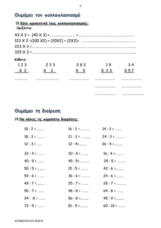 6
ΚΟΥΦΟΠΟΥΛΟΥ ΜΑΡΙΑ
18.Κάνε προσεκτικά τους πολλαπλασιασμούς:
Οριζόντια:
43 Χ 3 = (40 Χ 3) +………………………… =…………………………………………………………
123 Χ 2 =(100 Χ2) + (20Χ2) + (2Χ2)= ………………………………………………………
223 Χ 3 =…………………………………………………………………………………………………………..
325 Χ 3 =…………………………………………………………………………………………………………..
Κάθετα:
1 2 3 2 2 3 2 8 3 1 9 3 4
Χ 2 Χ 3 Χ 5 Χ 2 3 Χ 5 7
…………… …………………….. …………………… …………………… ……………………
…………………… …………………..
…………………… …………………….
19.Να κάνεις τις παρακάτω διαιρέσεις:
18 : 2 =......... 16 : 2 =………… 14 : 2 = ……..
18 : 3 = ………. 21 : 3 = ……….. 24 : 3 = ………..
12 : 3 = …… 12 : 4=………. 36 : 4 =.........
32 : 4 = …….. 20 : 4 = …….. 16 : 4 =……….
40 : 5 = …….. 45 : 5= ………… 25 : 5 = ……….
50 : 5 =......... 15 : 5 = …….. 42 : 6 =.........
54 : 6 = …….. 36 : 6 = ………. 24 : 6 =.........
49 : 7 =......... 35 : 7 = …….. 28 : 7 = ………..
56 : 7 = …….. 48 : 8 = …….. 64 : 8 = ……..
24 : 8 = …….. 56 : 8 =......... 45 : 9 =.........
72 : 9 = …….. 81 : 9 =......... 60 : 10 = ……..
 