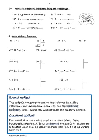 7
ΚΟΥΦΟΠΟΥΛΟΥ ΜΑΡΙΑ
20. Κάντε τις παρακάτω διαιρέσεις όπως στο παράδειγμα:
20 : 6 = 3 πηλίκο και υπόλοιπο 2 17 : 3  π = …… υ = ……
37 : 8 = …….. και υπόλοιπο……… 41 : 5  π = …… υ = ……
54 : 10 = …….. και υπόλοιπο……… 47 : 9 π = …… υ = ……
13 : 4 = …….. και υπόλοιπο……… 50 : 7  π = …… υ = ……
21.Κάνω κάθετες διαιρέσεις
29 : 3 = ; 29 3 35 : 5 = ; 35 5
- 27 9
29 = (3 Χ 9) + 2 02 ατελής 35 = (….. Χ …..) + ……
30 : 7 = ; 30 7 34 : 4 = ;
30 = (….. Χ …..) + …… 30 = (….. Χ …..) + ……
43 : 8 = ; 63 : 7 = ;
43 = (….. Χ …..) + ……… 63 = (….. Χ …..) + …..…
Τους αριθμούς που χρησιμοποιούμε για να μετρήσουμε ένα πλήθος
ανθρώπων, ζώων, αντικειμένων, φυτών κ.λπ. τους λέμε
Είναι οι αριθμοί που χρησιμοποίησες στις παραπάνω ασκήσεις.
Είναι οι αριθμοί με τους οποίους μετράμε αποστάσεις(μήκος), βάρος
θερμοκρασία, χρήματα κ.λπ. Έχουν που χωρίζει το ακέραιο από
το δεκαδικό μέρος. Π.χ. 3,5 μέτρα= τρεισήμισι μέτρα, 1,20 € = 1€ και 20/100
λεπτά του €.
 