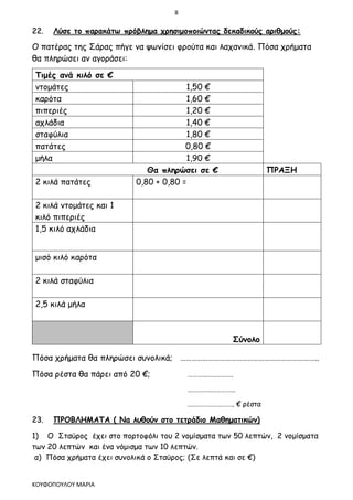 8
ΚΟΥΦΟΠΟΥΛΟΥ ΜΑΡΙΑ
22. Λύσε το παρακάτω πρόβλημα χρησιμοποιώντας δεκαδικούς αριθμούς:
Ο πατέρας της Σάρας πήγε να ψωνίσει φρούτα και λαχανικά. Πόσα χρήματα
θα πληρώσει αν αγοράσει:
Τιμές ανά κιλό σε €
ντομάτες 1,50 €
καρότα 1,60 €
πιπεριές 1,20 €
αχλάδια 1,40 €
σταφύλια 1,80 €
πατάτες 0,80 €
μήλα 1,90 €
Θα πληρώσει σε € ΠΡΑΞΗ
2 κιλά πατάτες 0,80 + 0,80 =
2 κιλά ντομάτες και 1
κιλό πιπεριές
1,5 κιλό αχλάδια
μισό κιλό καρότα
2 κιλά σταφύλια
2,5 κιλά μήλα
Σύνολο
Πόσα χρήματα θα πληρώσει συνολικά; ………………………………………………………………..
Πόσα ρέστα θα πάρει από 20 €; ……………………….
…………………………
……………………….. € ρέστα
23. ΠΡΟΒΛΗΜΑΤΑ ( Να λυθούν στο τετράδιο Μαθηματικών)
1) Ο Σταύρος έχει στο πορτοφόλι του 2 νομίσματα των 50 λεπτών, 2 νομίσματα
των 20 λεπτών και ένα νόμισμα των 10 λεπτών.
α) Πόσα χρήματα έχει συνολικά ο Σταύρος; (Σε λεπτά και σε €)
 
